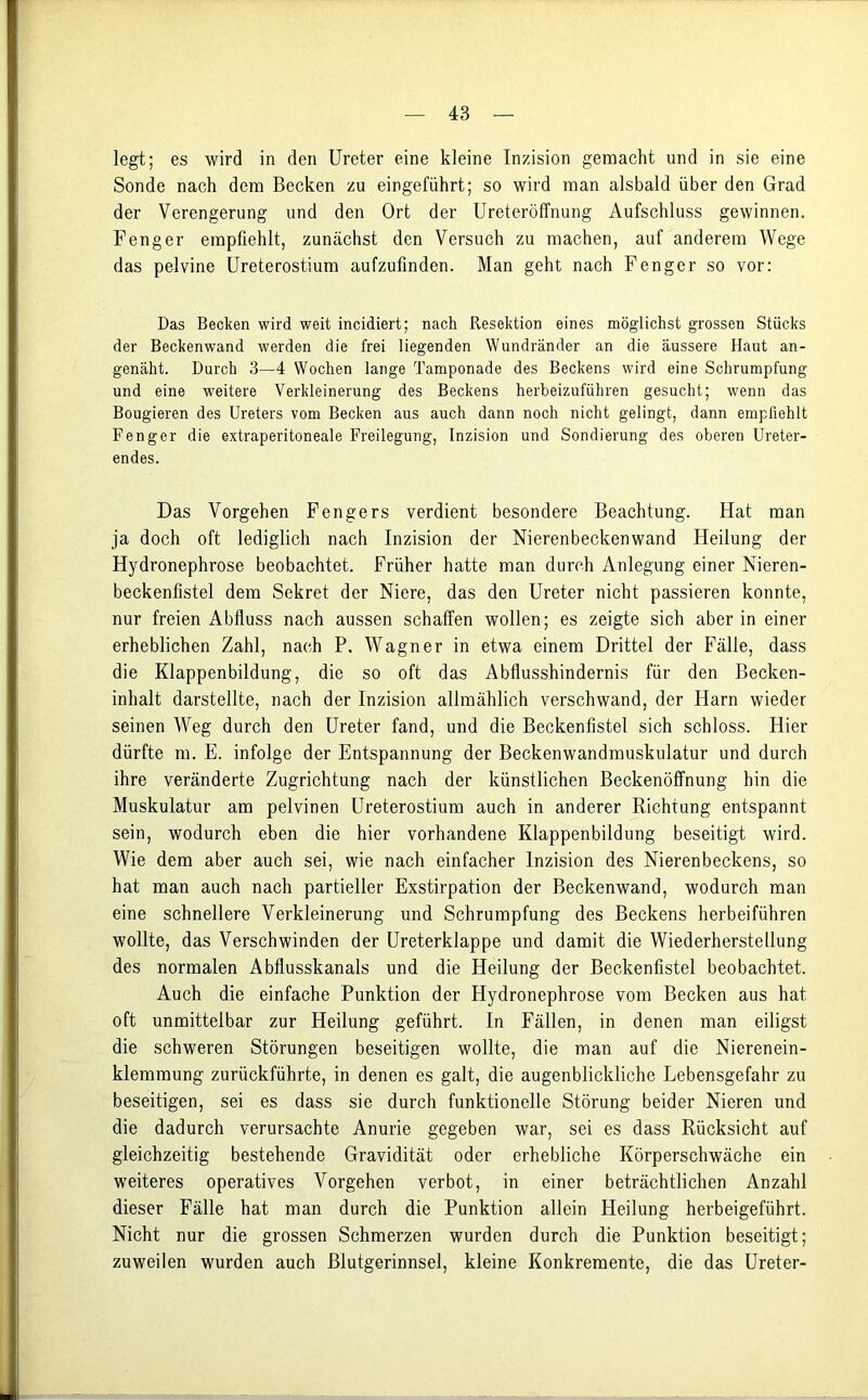 legt; es wird in den Ureter eine kleine Inzision gemacht und in sie eine Sonde nach dem Becken zu eingeführt; so wird man alsbald über den Grad der Verengerung und den Ort der Ureteröffnung Aufschluss gewinnen. Fenger empfiehlt, zunächst den Versuch zu machen, auf anderem Wege das pelvine Ureterostium aufzufinden. Man geht nach Fenger so vor: Das Becken wird weit incidiert; nach Resektion eines möglichst grossen Stücks der Beckenwand werden die frei liegenden Wundränder an die äussere Haut an- genäht. Durch 3—4 Wochen lange Tamponade des Beckens wird eine Schrumpfung und eine weitere Verkleinerung des Beckens herbeizuführen gesucht; wenn das Bougieren des Ureters vom Becken aus auch dann noch nicht gelingt, dann empfiehlt Fenger die extraperitoneale Freilegung, Inzision und Sondierung des oberen Ureter- endes. Das Vorgehen Fengers verdient besondere Beachtung. Hat man ja doch oft lediglich nach Inzision der Nierenbeckenwand Heilung der Hydronephrose beobachtet. Früher hatte man durch Anlegung einer Nieren- beckenfistel dem Sekret der Niere, das den Ureter nicht passieren konnte, nur freien Abfluss nach aussen schaffen wollen; es zeigte sich aber in einer erheblichen Zahl, nach P. Wagner in etwa einem Drittel der Fälle, dass die Klappenbildung, die so oft das Abflusshindernis für den Becken- inhalt darstellte, nach der Inzision allmählich verschwand, der Harn wieder seinen Weg durch den Ureter fand, und die Beckenfistel sich schloss. Hier dürfte m. E. infolge der Entspannung der Beckenwandmuskulatur und durch ihre veränderte Zugrichtung nach der künstlichen Beckenöffnung hin die Muskulatur am pelvinen Ureterostium auch in anderer Richtung entspannt sein, wodurch eben die hier vorhandene Klappenbildung beseitigt wird. Wie dem aber auch sei, wie nach einfacher Inzision des Nierenbeckens, so hat man auch nach partieller Exstirpation der Beckenwand, wodurch man eine schnellere Verkleinerung und Schrumpfung des Beckens herbeiführen wollte, das Verschwinden der Ureterklappe und damit die Wiederherstellung des normalen Abflusskanals und die Heilung der Beckenfistel beobachtet. Auch die einfache Punktion der Hydronephrose vom Becken aus hat oft unmittelbar zur Heilung geführt. In Fällen, in denen man eiligst die schweren Störungen beseitigen wollte, die man auf die Nierenein- klemraung zurückführte, in denen es galt, die augenblickliche Eebensgefahr zu beseitigen, sei es dass sie durch funktionelle Störung beider Nieren und die dadurch verursachte Anurie gegeben war, sei es dass Rücksicht auf gleichzeitig bestehende Gravidität oder erhebliche Körperschwäche ein weiteres operatives Vorgehen verbot, in einer beträchtlichen Anzahl dieser Fälle hat man durch die Punktion allein Heilung herbeigeführt. Nicht nur die grossen Schmerzen wurden durch die Punktion beseitigt; zuweilen wurden auch Blutgerinnsel, kleine Konkremente, die das Ureter-
