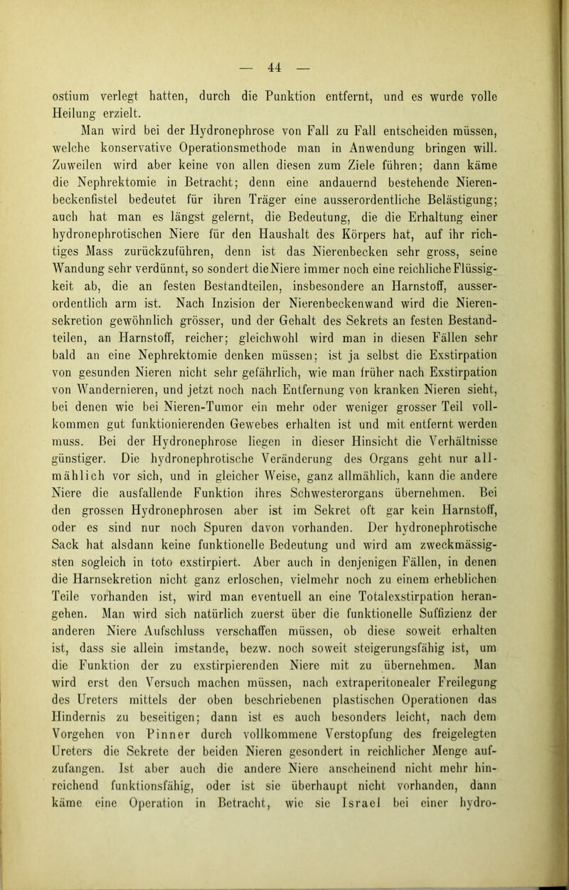 ostium verlegt hatten, durch die Punktion entfernt, und es wurde volle Heilung erzielt. Man wird bei der Hydronephrose von Fall zu Fall entscheiden müssen, welche konservative Operationsmethode man in Anwendung bringen will. Zuweilen wird aber keine von allen diesen zum Ziele führen; dann käme die Nephrektomie in Betracht; denn eine andauernd bestehende Nieren- beckenfistel bedeutet für ihren Träger eine ausserordentliche Belästigung; auch hat man es längst gelernt, die Bedeutung, die die Erhaltung einer hydronephrotischen Niere für den Haushalt des Körpers hat, auf ihr rich- tiges Mass zurückzuführen, denn ist das Nierenbecken sehr gross, seine Wandung sehr verdünnt, so sondert dieNiere immer noch eine reichliche Flüssig- keit ab, die an festen Bestandteilen, insbesondere an Harnstoff, ausser- ordentlich arm ist. Nach Inzision der Nierenbeckenwand wird die Nieren- sekretion gewöhnlich grösser, und der Gehalt des Sekrets an festen Bestand- teilen, an Harnstoff, reicher; gleichwohl wird man in diesen Fällen sehr bald an eine Nephrektomie denken müssen; ist ja selbst die Exstirpation von gesunden Nieren nicht sehr gefährlich, wie man früher nach Exstirpation von Wandernieren, und jetzt noch nach Entfernung von kranken Nieren sieht, bei denen wie bei Nieren-Tumor ein mehr oder weniger grosser Teil voll- kommen gut funktionierenden Gew'ebes erhalten ist und mit entfernt werden muss. Bei der Hydronephrose liegen in dieser Hinsicht die Verhältnisse günstiger. Die hydronephrotische Veränderung des Organs geht nur all- mählich vor sich, und in gleicher Weise, ganz allmählich, kann die andere Niere die ausfallende Funktion ihres Schwesterorgans übernehmen. Bei den grossen Hydronephrosen aber ist im Sekret oft gar kein Harnstoff, oder es sind nur noch Spuren davon vorhanden. Der hydronephrotische Sack hat alsdann keine funktionelle Bedeutung und wird am zweckmässig- sten sogleich in toto exstirpiert. Aber auch in denjenigen Fällen, in denen die Harnsekretion nicht ganz erloschen, vielmehr noch zu einem erheblichen Teile vorhanden ist, wird man eventuell an eine Totalexstirpation heran- gehen. Man wird sich natürlich zuerst über die funktionelle Suffizienz der anderen Niere Aufschluss verschaffen müssen, ob diese soweit erhalten ist, dass sie allein imstande, bezw. noch soweit steigerungsfähig ist, um die Funktion der zu exstirpierenden Niere mit zu übernehmen. Man wird erst den Versuch machen müssen, nach extraperitonealer Freilegung des Ureters mittels der oben beschriebenen plastischen Operationen das Hindernis zu beseitigen; dann ist es auch besonders leicht, nach dem Vorgehen von Pinner durch vollkommene Verstopfung des freigelegten Ureters die Sekrete der beiden Nieren gesondert in reichlicher Menge auf- zufangen. Ist aber auch die andere Niere anscheinend nicht mehr hin- reichend funktionsfähig, oder ist sie überhaupt nicht vorhanden, dann käme eine Operation in Betracht, wie sie Israel bei einer hydro-