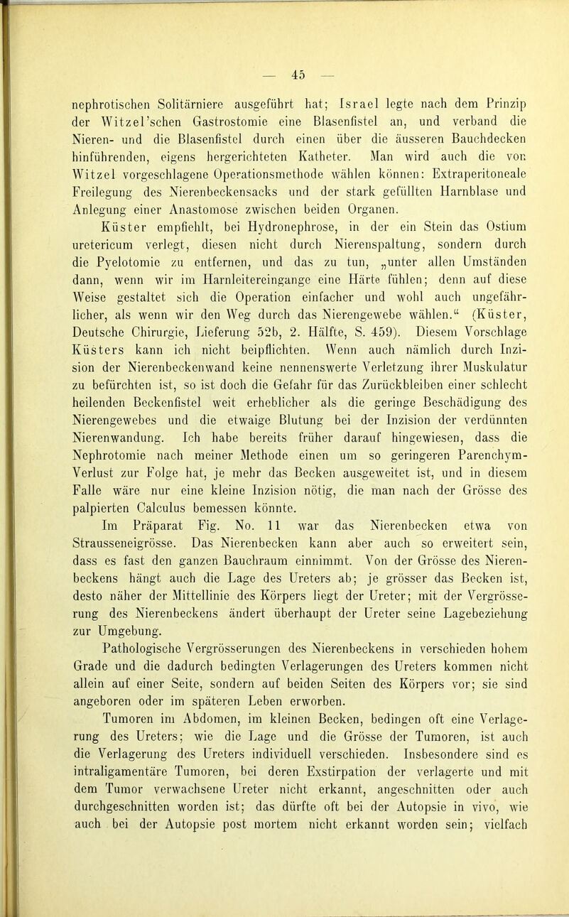 nephrotischen Solitärniere ausgeführt hat; Israel legte nach dem Prinzip der Witzel’schen Gastrostomie eine Blasenfistel an, und verband die Nieren- und die Blasenfistcl durch einen über die äusseren Bauchdecken hinführenden, eigens hergerichteten Katheter. Man wird auch die von Witzei vorgeschlagene Operationsmethode wählen können: Extraperitoneale Freilegung des Nierenbeckensacks und der stark gefüllten Harnblase und Anlegung einer Anastomose zwischen beiden Organen. Küster empfiehlt, bei Hydronephrose, in der ein Stein das Ostium uretericum verlegt, diesen nicht durch Nierenspaltung, sondern durch die Pyelotomie zu entfernen, und das zu tun, „unter allen Umständen dann, wenn wir im Harnleitereingange eine Härte fühlen; denn auf diese Weise gestaltet sich die Operation einfacher und wohl auch ungefähr- licher, als wenn wir den Weg durch das Nierengewebe wählen.“ (Küster, Deutsche Chirurgie, Lieferung 52b, 2. Hälfte, S. 459). Diesem Vorschläge Küsters kann ich nicht beipflichten. Wenn auch nämlich durch Inzi- sion der Nierenbeckenwand keine nennenswerte Verletzung ihrer Muskulatur zu befürchten ist, so ist doch die Gefahr für das Zurückbleiben einer schlecht heilenden Beckenfistel weit erheblicher als die geringe Beschädigung des Nierengewebes und die etwaige Blutung bei der Inzision der verdünnten Nierenwandung. Ich habe bereits früher darauf hingewiesen, dass die Nephrotomie nach meiner Methode einen um so geringeren Parenchym- Verlust zur Folge hat, je mehr das Becken ausgeweitet ist, und in diesem Falle wäre nur eine kleine Inzision nötig, die man nach der Grösse des palpierten Calculus bemessen könnte. Im Präparat Fig. No. 11 war das Nierenbecken etwa von Strausseneigrösse. Das Nierenbecken kann aber auch so erweiteit sein, dass es fast den ganzen Bauchraum einnimmt. Von der Grösse des Nieren- beckens hängt auch die Lage des Ureters ab; je grösser das Becken ist, desto näher der Mittellinie des Körpers liegt der Ureter; mit der Vergrösse- rung des Nierenbeckens ändert überhaupt der Ureter seine Lagebeziehung zur Umgebung. Pathologische Vergrösserungen des Nierenbeckens in verschieden hohem Grade und die dadurch bedingten Verlagerungen des Ureters kommen nicht allein auf einer Seite, sondern auf beiden Seiten des Körpers vor; sie sind angeboren oder im späteren Leben erworben. Tumoren im Abdomen, im kleinen Becken, bedingen oft eine Verlage- rung des Ureters; wie die Lage und die Grösse der Tumoren, ist auch die Verlagerung des Ureters individuell verschieden. Insbesondere sind es intraligamentäre Tumoren, bei deren Exstirpation der verlagerte und mit dem Tumor verwachsene Ureter nicht erkannt, angeschnitten oder auch durchgeschnitten worden ist; das dürfte oft bei der Autopsie in vivo, wie auch bei der Autopsie post mortem nicht erkannt worden sein; vielfach
