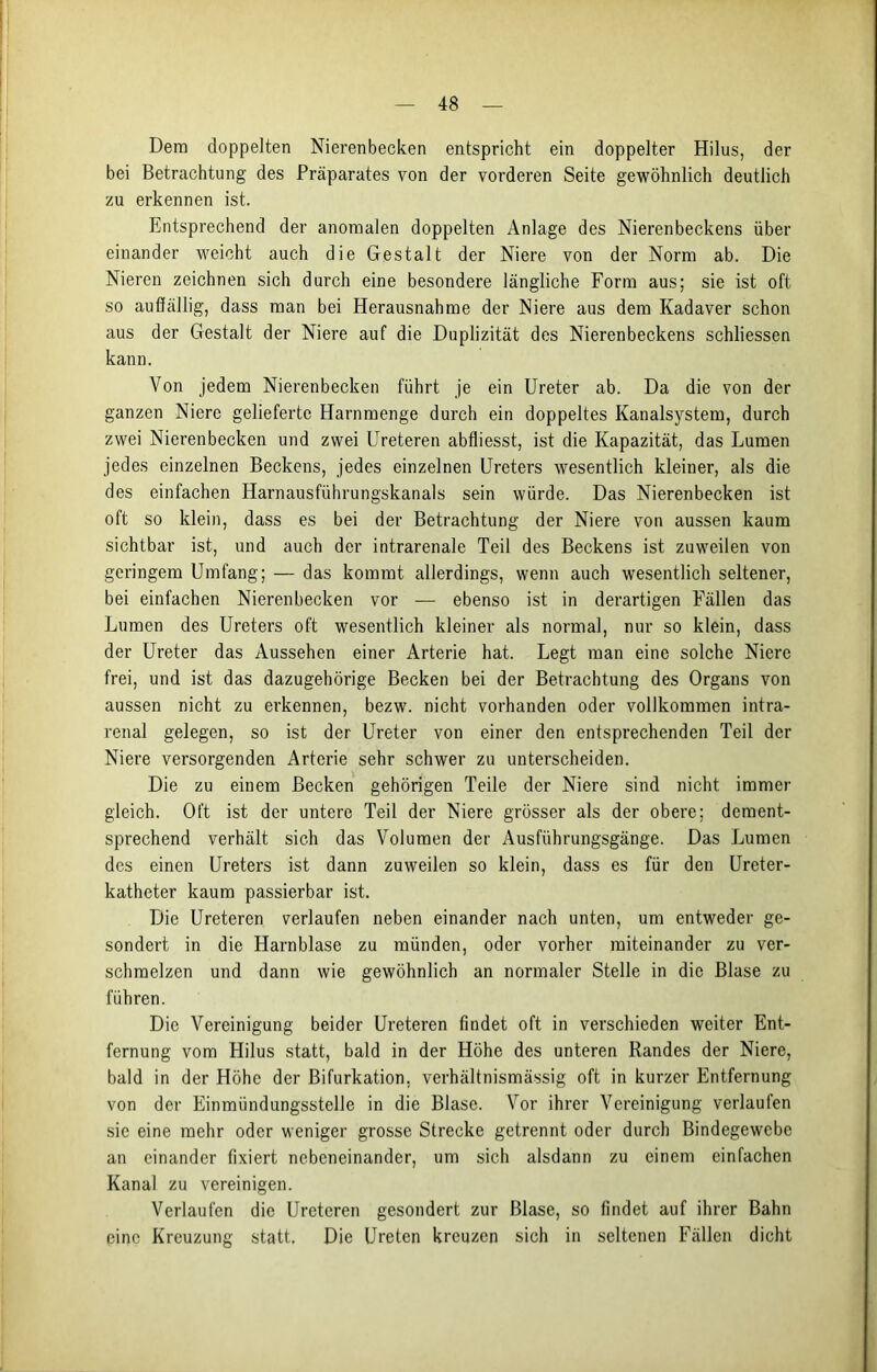 Dem doppelten Nierenbecken entspricht ein doppelter Hilus, der bei Betrachtung des Präparates von der vorderen Seite gewöhnlich deutlich zu erkennen ist. Entsprechend der anomalen doppelten Anlage des Nierenbeckens über einander weicht auch die Gestalt der Niere von der Norm ab. Die Nieren zeichnen sich durch eine besondere längliche Form aus; sie ist oft so auffällig, dass man bei Herausnahme der Niere aus dem Kadaver schon aus der Gestalt der Niere auf die Duplizität des Nierenbeckens schliessen kann. Von jedem Nierenbecken führt je ein Ureter ab. Da die von der ganzen Niere gelieferte Harnmenge durch ein doppeltes Kanalsystem, durch zwei Nierenbecken und zwei Ureteren abfliesst, ist die Kapazität, das Lumen jedes einzelnen Beckens, jedes einzelnen Ureters wesentlich kleiner, als die des einfachen Harnausführungskanals sein würde. Das Nierenbecken ist oft so klein, dass es bei der Betrachtung der Niere von aussen kaum sichtbar ist, und auch der intrarenale Teil des Beckens ist zuweilen von geringem Umfang; — das kommt allerdings, wenn auch wesentlich seltener, bei einfachen Nierenbecken vor — ebenso ist in derartigen Fällen das Lumen des Ureters oft wesentlich kleiner als normal, nur so klein, dass der Ureter das Aussehen einer Arterie hat. Legt man eine solche Niere frei, und ist das dazugehörige Becken bei der Betrachtung des Organs von aussen nicht zu erkennen, bezw. nicht vorhanden oder vollkommen intra- renal gelegen, so ist der Ureter von einer den entsprechenden Teil der Niere versorgenden Arterie sehr schwer zu unterscheiden. Die zu einem Becken gehörigen Teile der Niere sind nicht immer gleich. Oft ist der untere Teil der Niere grösser als der obere; dement- sprechend verhält sich das Volumen der Ausführungsgänge. Das Lumen des einen Ureters ist dann zuweilen so klein, dass es für den Ureter- katheter kaum passierbar ist. Die Ureteren verlaufen neben einander nach unten, um entweder ge- sondert in die Harnblase zu münden, oder vorher miteinander zu ver- schmelzen und dann wie gewöhnlich an normaler Stelle in die Blase zu führen. Die Vereinigung beider Ureteren findet oft in verschieden weiter Ent- fernung vom Hilus statt, bald in der Höhe des unteren Randes der Niere, bald in der Höhe der Bifurkation, verhältnismässig oft in kurzer Entfernung von der Einmündungsstelle in die Blase. Vor ihrer Vereinigung verlaufen sic eine mehr oder weniger grosse Strecke getrennt oder durch Bindegewebe an einander fixiert nebeneinander, um sich alsdann zu einem einfachen Kanal zu vereinigen. Verlaufen die Ureteren gesondert zur Blase, so findet auf ihrer Bahn eine Kreuzung statt. Die Ureten kreuzen sich in seltenen Fällen dicht