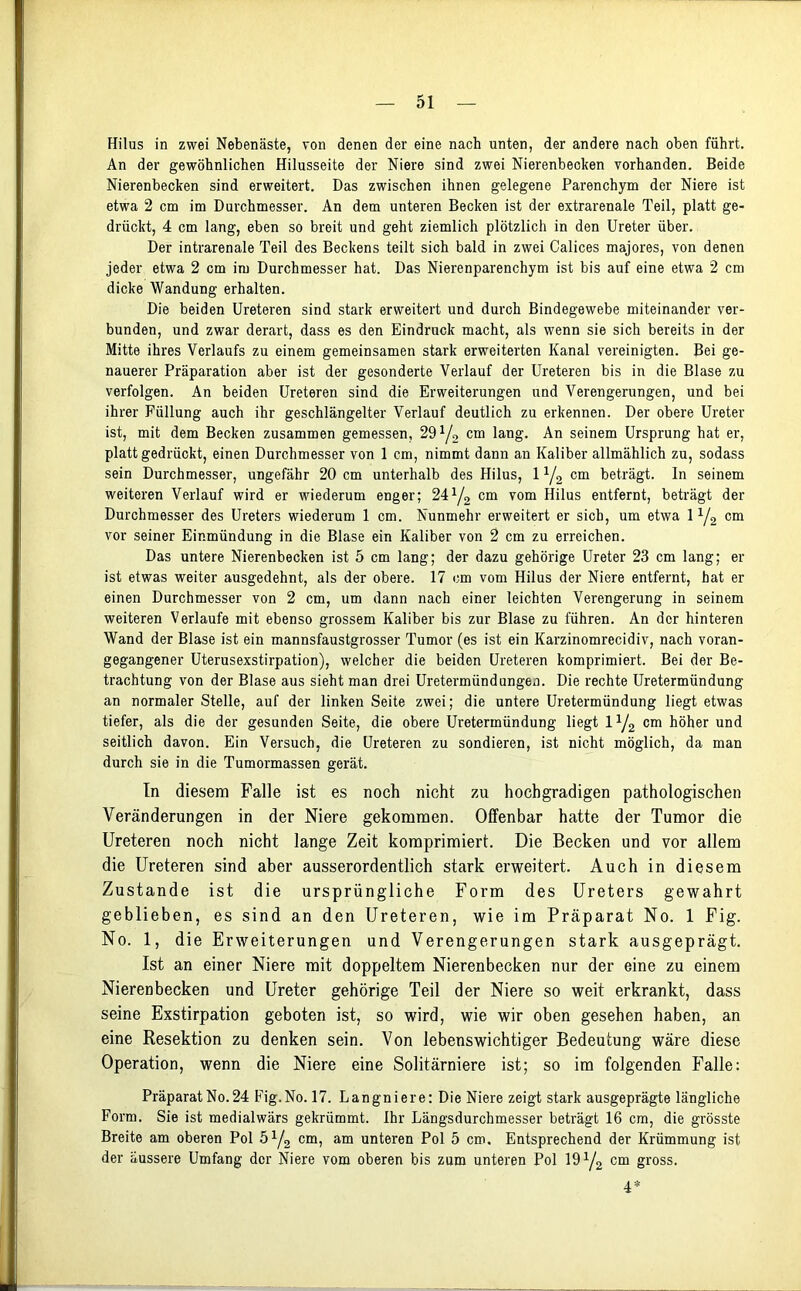 Hilus in zwei Nebenäste, von denen der eine nach unten, der andere nach oben führt. An der gewöhnlichen Hilusseite der Niere sind zwei Nierenbecken vorhanden. Beide Nierenbecken sind erweitert. Das zwischen ihnen gelegene Parenchym der Niere ist etwa 2 cm im Durchmesser. An dem unteren Becken ist der extrarenale Teil, platt ge- drückt, 4 cm lang, eben so breit und geht ziemlich plötzlich in den Ureter über. Der intrarenale Teil des Beckens teilt sich bald in zwei Calices majores, von denen jeder etwa 2 cm im Durchmesser hat. Das Nierenparenchym ist bis auf eine etwa 2 cm dicke Wandung erhalten. Die beiden Ureteren sind stark erweitert und durch Bindegewebe miteinander ver- bunden, und zwar derart, dass es den Eindruck macht, als wenn sie sich bereits in der Mitte ihres Verlaufs zu einem gemeinsamen stark erweiterten Kanal vereinigten. Bei ge- nauerer Präparation aber ist der gesonderte Verlauf der Ureteren bis in die Blase zu verfolgen. An beiden Ureteren sind die Erweiterungen und Verengerungen, und bei ihrer Füllung auch ihr geschlängelter Verlauf deutlich zu erkennen. Der obere Ureter ist, mit dem Becken zusammen gemessen, 291/2 cm lang. An seinem Ursprung hat er, platt gedrückt, einen Durchmesser von 1 cm, nimmt dann an Kaliber allmählich zu, sodass sein Durchmesser, ungefähr 20 cm unterhalb des Hilus, 11j2 cm beträgt, ln seinem weiteren Verlauf wird er wiederum enger; 24ya cm vom Hilus entfernt, beträgt der Durchmesser des Ureters wiederum 1 cm. Nunmehr erweitert er sich, um etwa 11/2 cm vor seiner Einmündung in die Blase ein Kaliber von 2 cm zu erreichen. Das untere Nierenbecken ist 5 cm lang; der dazu gehörige Ureter 23 cm lang; er ist etwas weiter ausgedehnt, als der obere. 17 cm vom Hilus der Niere entfernt, hat er einen Durchmesser von 2 cm, um dann nach einer leichten Verengerung in seinem weiteren Verlaufe mit ebenso grossem Kaliber bis zur Blase zu führen. An der hinteren Wand der Blase ist ein mannsfaustgrosser Tumor (es ist ein Karzinomrecidiv, nach voran- gegangener Uterusexstirpation), welcher die beiden Ureteren komprimiert. Bei der Be- trachtung von der Blase aus sieht man drei Uretermündungen. Die rechte Uretermündung an normalerStelle, auf der linken Seite zwei; die untere Uretermündung liegt etwas tiefer, als die der gesunden Seite, die obere Uretermündung liegt iy2 cm höher und seitlich davon. Ein Versuch, die Ureteren zu sondieren, ist nicht möglich, da man durch sie in die Tumormassen gerät. In diesem Falle ist es noch nicht zu hochgradigen pathologischen Veränderungen in der Niere gekommen. Offenbar hatte der Tumor die Ureteren noch nicht lange Zeit komprimiert. Die Becken und vor allem die Ureteren sind aber ausserordentlich stark erweitert. Auch in diesem Zustande ist die ursprüngliche Form des Ureters gewahrt geblieben, es sind an den Ureteren, wie im Präparat No. 1 Fig. No. 1, die Erweiterungen und Verengerungen stark ausgeprägt. Ist an einer Niere mit doppeltem Nierenbecken nur der eine zu einem Nierenbecken und Ureter gehörige Teil der Niere so weit erkrankt, dass seine Exstirpation geboten ist, so wird, wie wir oben gesehen haben, an eine Resektion zu denken sein. Von lebenswichtiger Bedeutung wäre diese Operation, wenn die Niere eine Solitärniere ist; so im folgenden Falle: Präparat No. 24 Fig.No. 17. Langniere: Die Niere zeigt stark ausgeprägte längliche Form. Sie ist medialwärs gekrümmt. Ihr Längsdurchmesser beträgt 16 cm, die grösste Breite am oberen Pol 5l/2 cm, am unteren Pol 5 cm. Entsprechend der Krümmung ist der äussere Umfang der Niere vom oberen bis zum unteren Pol 191j2 cm gross. 4*