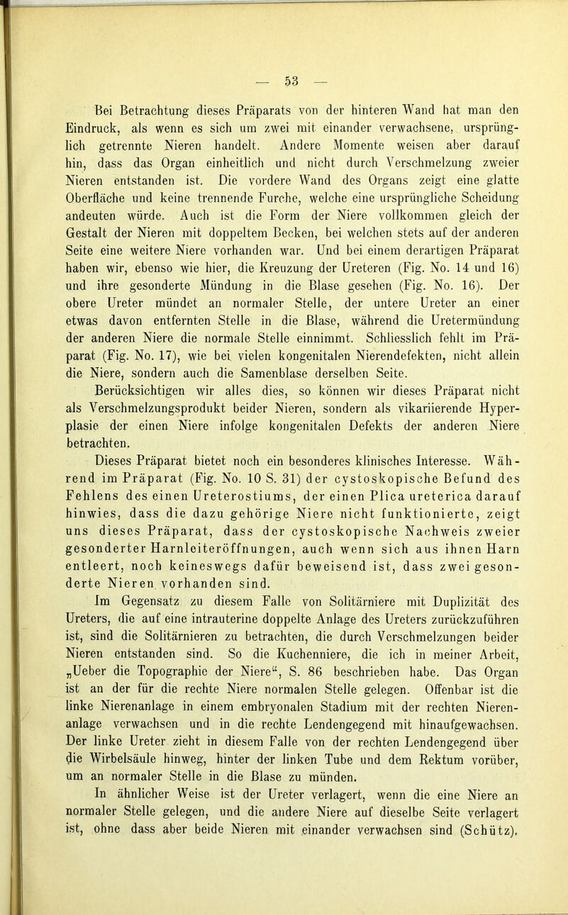 Bei Betrachtung dieses Präparats von der hinteren Wand hat man den Eindruck, als wenn es sich um zwei mit einander verwachsene, ursprüng- lich getrennte Nieren handelt. Andere Momente weisen aber darauf hin, dass das Organ einheitlich und nicht durch Verschmelzung zweier Nieren entstanden ist. Die vordere Wand des Organs zeigt eine glatte Oberfläche und keine trennende Furche, welche eine ursprüngliche Scheidung andeuten würde. Auch ist die Form der Niere vollkommen gleich der Gestalt der Nieren mit doppeltem Becken, bei welchen stets auf der anderen Seite eine weitere Niere vorhanden war. Und bei einem derartigen Präparat haben wir, ebenso wie hier, die Kreuzung der Ureteren (Fig. No. 14 und 16) und ihre gesonderte Mündung in die Blase gesehen (Fig. No. 16). Der obere Ureter mündet an normaler Stelle, der untere Ureter an einer etwas davon entfernten Stelle in die Blase, während die Uretermündung der anderen Niere die normale Stelle einnimmt. Schliesslich fehlt im Prä- parat (Fig. No. 17), wie bei vielen kongenitalen Nierendefekten, nicht allein die Niere, sondern auch die Samenblase derselben Seite. Berücksichtigen wir alles dies, so können wir dieses Präparat nicht als Verschmelzungsprodukt beider Nieren, sondern als vikariierende Hyper- plasie der einen Niere infolge kongenitalen Defekts der anderen Niere betrachten. Dieses Präparat bietet noch ein besonderes klinisches Interesse. Wäh- rend im Präparat (Fig. No. 10 S. 31) der cystoskopische Befund des Fehlens des einen Ureterostiums, der einen Plica ureterica darauf hinwies, dass die dazu gehörige Niere nicht funktionierte, zeigt uns dieses Präparat, dass der cystoskopische Nachweis zweier gesonderter Harnleiteröffnungen, auch wenn sich aus ihnen Harn entleert, noch keineswegs dafür beweisend ist, dass zwei geson- derte Nieren vorhanden sind. Im Gegensatz zu diesem Falle von Solitärniere mit Duplizität des Ureters, die auf eine intrauterine doppelte Anlage des Ureters zurückzuführen ist, sind die Solitärnieren zu betrachten, die durch Verschmelzungen beider Nieren entstanden sind. So die Kuchenniere, die ich in meiner Arbeit, „Ueber die Topographie der Niere“, S. 86 beschrieben habe. Das Organ ist an der für die rechte Niere normalen Stelle gelegen. Offenbar ist die linke Nierenanlage in einem embryonalen Stadium mit der rechten Nieren- anlage verwachsen und in die rechte Lendengegend mit hinaufgewachsen. Der linke Ureter zieht in diesem Falle von der rechten Lendengegend über die Wirbelsäule hinweg, hinter der linken Tube und dem Rektum vorüber, um an normaler Stelle in die Blase zu münden. In ähnlicher Weise ist der Ureter verlagert, wenn die eine Niere an normaler Stelle gelegen, und die andere Niere auf dieselbe Seite verlagert ist, ohne dass aber beide Nieren mit einander verwachsen sind (Schütz).