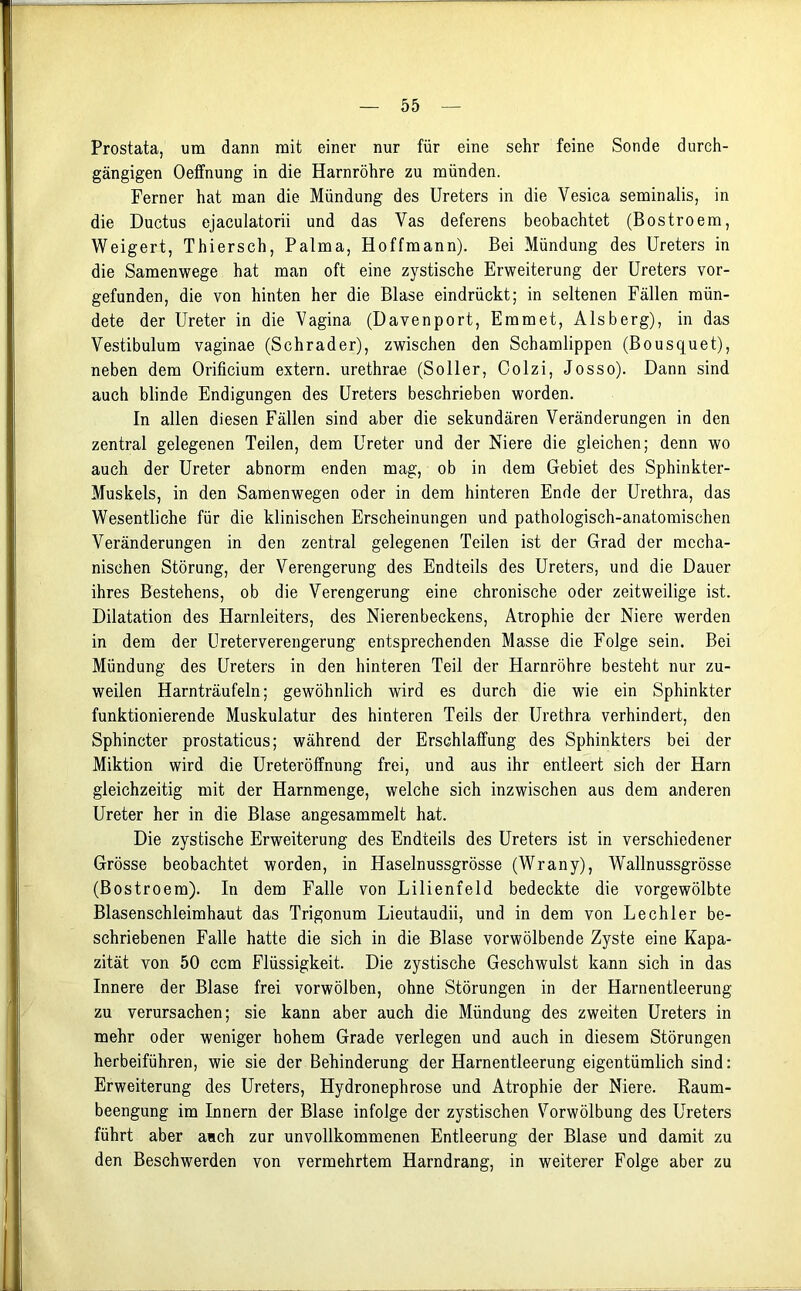Prostata, um dann mit einer nur für eine sehr feine Sonde durch- gängigen Oetfnung in die Harnröhre zu münden. Ferner hat man die Mündung des Ureters in die Vesica seminalis, in die Ductus ejaculatorii und das Yas deferens beobachtet (Bostroem, Weigert, Thiersch, Palma, Hoffmann). Bei Mündung des Ureters in die Samenwege hat man oft eine zystische Erweiterung der Ureters vor- gefunden, die von hinten her die Blase eindrückt; in seltenen Fällen mün- dete der Ureter in die Vagina (Davenport, Emmet, Alsberg), in das Vestibulum vaginae (Schräder), zwischen den Schamlippen (Bousquet), neben dem Orificium extern, urethrae (Söller, Colzi, Josso). Dann sind auch blinde Endigungen des Ureters beschrieben worden. In allen diesen Fällen sind aber die sekundären Veränderungen in den zentral gelegenen Teilen, dem Ureter und der Niere die gleichen; denn wo auch der Ureter abnorm enden mag, ob in dem Gebiet des Sphinkter- Muskels, in den Samenwegen oder in dem hinteren Ende der Urethra, das Wesentliche für die klinischen Erscheinungen und pathologisch-anatomischen Veränderungen in den zentral gelegenen Teilen ist der Grad der mecha- nischen Störung, der Verengerung des Endteils des Ureters, und die Dauer ihres Bestehens, ob die Verengerung eine chronische oder zeitweilige ist. Dilatation des Harnleiters, des Nierenbeckens, Atrophie der Niere werden in dem der Ureterverengerung entsprechenden Masse die Folge sein. Bei Mündung des Ureters in den hinteren Teil der Harnröhre besteht nur zu- weilen Harnträufeln; gewöhnlich wird es durch die wie ein Sphinkter funktionierende Muskulatur des hinteren Teils der Urethra verhindert, den Sphincter prostaticus; während der Erschlaffung des Sphinkters bei der Miktion wird die Ureteröffnung frei, und aus ihr entleert sich der Harn gleichzeitig mit der Harnmenge, welche sich inzwischen aus dem anderen Ureter her in die Blase angesammelt hat. Die zystische Erweiterung des Endteils des Ureters ist in verschiedener Grösse beobachtet worden, in Haselnussgrösse (Wrany), Wallnussgrösse (Bostroem). In dem Falle von Lilienfeld bedeckte die vorgewölbte Blasenschleimhaut das Trigonum Lieutaudii, und in dem von Lechler be- schriebenen Falle hatte die sich in die Blase vorwölbende Zyste eine Kapa- zität von 50 ccm Flüssigkeit. Die zystische Geschwulst kann sich in das Innere der Blase frei vorwölben, ohne Störungen in der Harnentleerung zu verursachen; sie kann aber auch die Mündung des zweiten Ureters in mehr oder weniger hohem Grade verlegen und auch in diesem Störungen herbeiführen, wie sie der Behinderung der Harnentleerung eigentümlich sind: Erweiterung des Ureters, Hydronephrose und Atrophie der Niere. Raum- beengung im Innern der Blase infolge der zystischen Vorwölbung des Ureters führt aber auch zur unvollkommenen Entleerung der Blase und damit zu den Beschwerden von vermehrtem Harndrang, in weiterer Folge aber zu