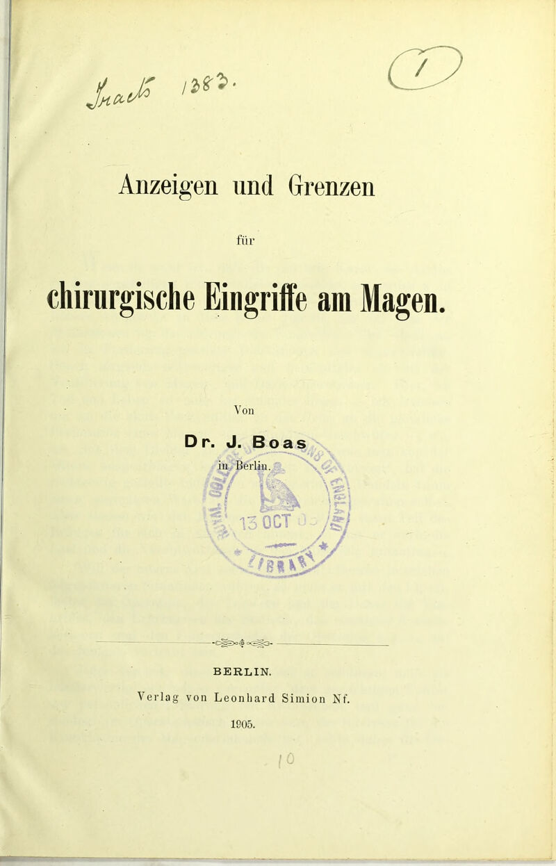 Anzeigen und Grenzen für chirurgische Eingriffe am Magen. Von D r. J. Boas in Berlin. 13 OCT \ \ ^ /§/ V -C^)o«|o<^3, BERLIN. Verlag von Leonhard Simion Nf. 1905.