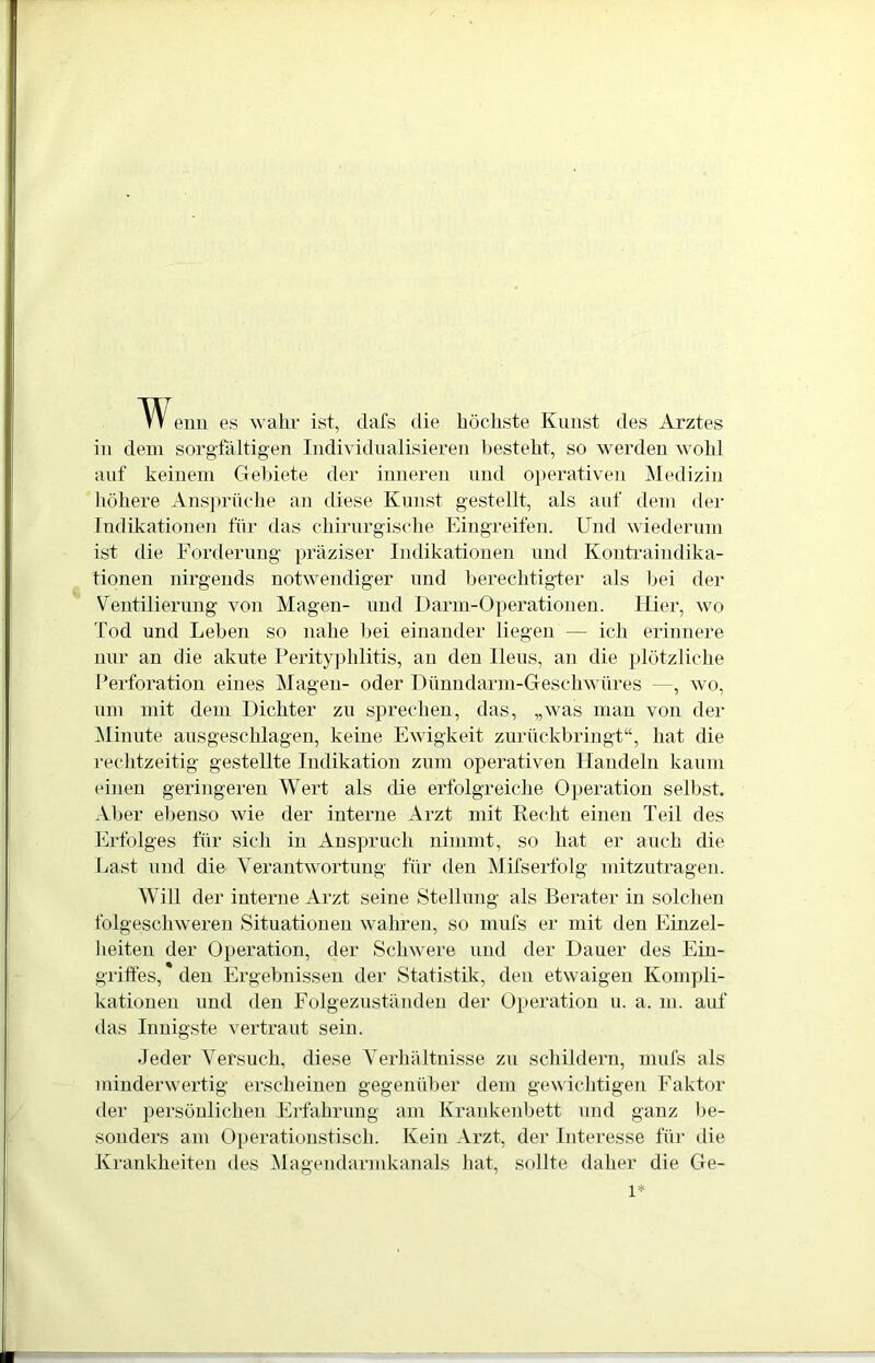 \V enn es wahr ist, clafs die höchste Kunst des Arztes in dem sorgfältigen Individualisieren besteht, so werden wohl auf keinem Gebiete der inneren und operativen Medizin höhere Ansprüche an diese Kunst gestellt, als auf dem der Indikationen für das chirurgische Eingreifen. Und wiederum ist die Forderung präziser Indikationen und Kontraindika- tionen nirgends notwendiger und berechtigter als bei der Ventilierung von Magen- und Darm-Operationen. Hier, wo Tod und Leben so nahe bei einander liegen — ich erinnere nur an die akute Perityphlitis, an den Ileus, an die plötzliche Perforation eines Magen- oder Dünndarm-Geschwüres —, wo, um mit dem Dichter zu sprechen, das, „was man von der Minute ausgeschlagen, keine Ewigkeit zurückbringt“, hat die rechtzeitig gestellte Indikation zum operativen Handeln kaum einen geringeren Wert als die erfolgreiche Operation selbst. Aber ebenso wie der interne Arzt mit Recht einen Teil des Erfolges für sich in Anspruch nimmt, so hat er auch die Last und die Verantwortung für den Mifserfolg mitzutragen. Will der interne Arzt seine Stellung als Berater in solchen folgeschweren Situationen wahren, so mufs er mit den Einzel- heiten der Operation, der Schwere und der Dauer des Ein- griffes, den Ergebnissen der Statistik, den etwaigen Kompli- kationen und den Folgezuständen der Operation u. a. m. auf das Innigste vertraut sein. Jeder Versuch, diese Verhältnisse zu schildern, mufs als minderwertig erscheinen gegenüber dem gewichtigen Faktor der persönlichen Erfahrung am Krankenbett und ganz be- sonders am Operationstisch. Kein Arzt, der Interesse für die Krankheiten des Magendarmkanals hat, sollte daher die Ge- l*