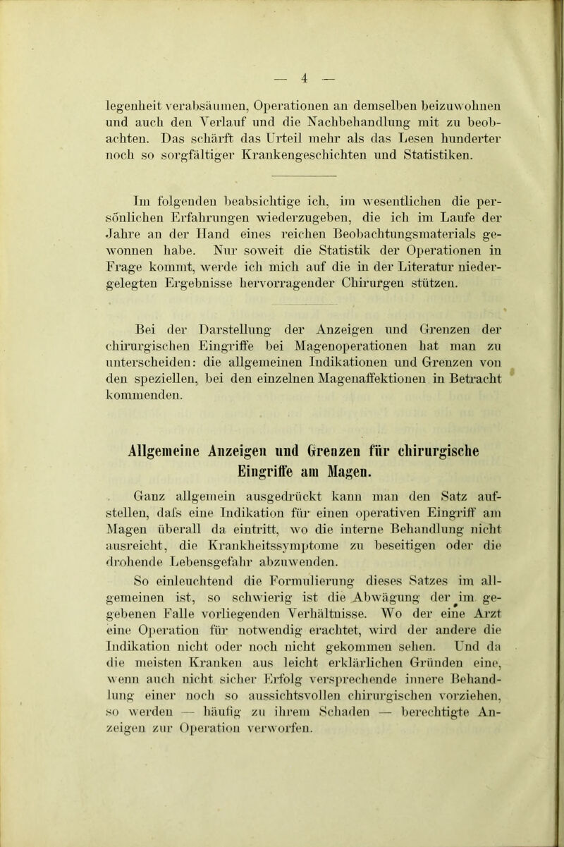 legenheit verabsäumen, Operationen an demselben beizuwohnen und auch den Verlauf und die Nachbehandlung mit zu beob- achten. Das schärft das Urteil mehr als das Lesen hunderter noch so sorgfältiger Krankengeschichten imd Statistiken. Im folgenden beabsichtige ich, im wesentlichen die per- sönlichen Erfahrungen wiederzugeben, die ich im Laufe der Jahre an der Hand eines reichen Beobachtungsmaterials ge- wonnen habe. Nur soweit die Statistik der Operationen in Frage kommt, werde ich mich auf die in der Literatur nieder- gelegten Ergebnisse hervorragender Chirurgen stützen. Bei der Darstellung der Anzeigen und Grenzen der chirurgischen Eingriffe bei Magenoperationen hat man zu unterscheiden: die allgemeinen Indikationen und Grenzen von den speziellen, bei den einzelnen Magenaffektionen in Betracht kommenden. Allgemeine Anzeigen und Grenzen für chirurgische Eingriffe am Magen. Ganz allgemein ausgedrückt kann man den Satz auf- stellen, dafs eine Indikation für einen operativen Eingriff am Magen überall da eintritt, wo die interne Behandlung nicht ausreicht, die Krankheitssymptome zu beseitigen oder die drohende Lebensgefahr abzuwenden. So einleuchtend die Formulierung dieses Satzes im all- gemeinen ist, so schwierig ist die Abwägung der ^im ge- gebenen Falle vorliegenden Verhältnisse. Wo der eine Arzt eine Operation für notwendig erachtet, wird der andere die Indikation nicht oder noch nicht gekommen sehen. Und da die meisten Kranken aus leicht erklärlichen Gründen eine, wenn auch nicht sicher Erfolg versprechende innere Behand- lung einer noch so aussichtsvollen chirurgischen vorziehen, so werden — häufig zu ihrem Schaden — berechtigte An- zeigen zur Operation verworfen.