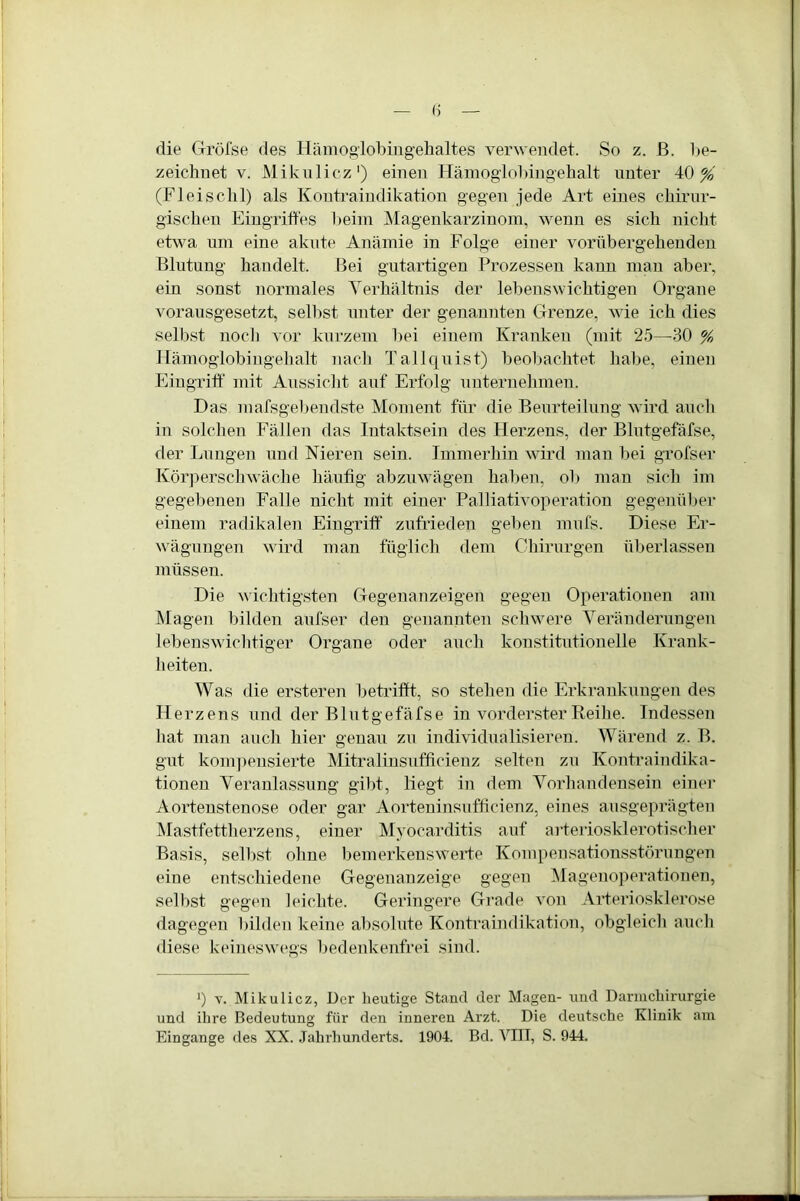 die Gröfse des Hämoglobingehaltes verwendet. So z. B. be- zeichnet v. Mikulicz1) einen Hämoglobingehalt unter 40%' (Fleischl) als Kontraindikation gegen jede Art eines chirur- gischen Eingriffes beim Magenkarzinom, wenn es sich nicht etwa um eine akute Anämie in Folge einer vorübergehenden Blutung handelt. Bei gutartigen Prozessen kann man aber, ein sonst normales Verhältnis der lebenswichtigen Organe vorausgesetzt, selbst unter der genannten Grenze, wie ich dies selbst noch vor kurzem bei einem Kranken (mit 25—30 % Hämoglobingehalt nach Tallquist) beobachtet habe, einen Eingriff mit Aussicht auf Erfolg unternehmen. Das mafsgebendste Moment für die Beurteilung wird auch in solchen Fällen das Intaktsein des Herzens, der Blutgefäfse, der Lungen und Nieren sein. Immerhin wird man bei grofser Körperschwäche häufig abzuwägen haben, ob man sich im gegebenen Falle nicht mit einer Palliativoperation gegenüber einem radikalen Eingriff zufrieden geben mufs. Diese Er- wägungen wird man füglich dem Chirurgen überlassen müssen. Die wichtigsten Gegenanzeigen gegen Operationen am Magen bilden aufser den genannten schwere Veränderungen lebenswichtiger Organe oder auch konstitutionelle Krank- heiten. Was die ersteren betrifft, so stehen die Erkrankungen des Herzens und der Blutgefäfse in vorderster Reihe. Indessen hat man auch hier genau zu individualisieren. Wärend z. B. gut kompensierte Mitralinsufficienz selten zu Kontraindika- tionen Veranlassung gibt, liegt in dem Vorhandensein einer Aortenstenose oder gar Aorteninsufficienz, eines ausgeprägten Mastfettherzens, einer Myocarditis auf arteriosklerotischer Basis, selbst ohne bemerkenswerte Kompensationsstörungen eine entschiedene Gegenanzeige gegen Magenoperationen, selbst gegen leichte. Geringere Grade von Arteriosklerose dagegen bilden keine absolute Kontraindikation, obgleich auch diese keineswegs bedenkenfrei sind. J) y. Mikulicz, Der heutige Stand der Magen- und Darmcliirurgie und ihre Bedeutung für den inneren Arzt. Die deutsche Klinik am Eingänge des XX. Jahrhunderts. 1904. Bd. VTIT, S. 944.