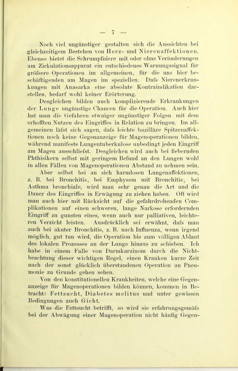 Noch viel ungünstiger gestalten sich die Aussichten hei gleichzeitigem Bestehen von Herz- und Nierenaffektionen. Ebenso bietet die Schrumpfniere mit oder ohne Veränderungen am Zirkulationsapparat ein entschiedenes Warnungssignal für gröfsere Operationen im allgemeinen, für die uns hier be- schäftigenden am Magen im speziellen. Dafs Nierenerkran- kungen mit Anasarka eine absolute Kontraindikation dar- stellen, bedarf wohl keiner Erörterung. Desgleichen bilden auch komplizierende Erkrankungen der Lunge ungünstige Chancen für die Operation. Auch hier hat man die Gefahren etwaiger ungünstiger Folgen mit dem erhofften Nutzen des Eingriffes in Relation zu bringen. Im all- gemeinen läfst sich sagen, dafs leichte bazilläre Spitzenaffek- tionen noch keine Gegenanzeige für Magenoperationen bilden, während manifeste Lungentuberkulose unbedingt jeden Eingriff am Magen ausschliefst. Desgleichen wird auch bei fiebernden Phthisikern selbst mit geringem Befund an den Lungen wohl in allen Fällen von Magenoperationen Abstand zu nehmen sein. Aber selbst bei an sich harmlosen Lungenaffektionen, z. B. bei Bronchitis, bei Emphysem mit Bronchitis, bei Asthma bronchiale, wird man sehr genau die Art und die Dauer des Eingriffes in Erwägung zu ziehen haben. Oft wird man auch hier mit Rücksicht auf die gefahrdrohenden Com- plikationen auf einen schweren, lange Narkose erfordernden Eingriff zu gunsten eines, wenn auch nur palliativen, leichte- ren Verzicht leisten. Ausdrücklich sei erwähnt, dafs man auch bei akuter Bronchitis, z. B. nach Influenza, wenn irgend möglich, gut tun wird, die Operation bis zum völligen Ablaut des lokalen Prozesses an der Lunge hinaus zu schieben. Ich habe in einem Falle von Darmkarzinom durch die Nicht- beachtung dieser wichtigen Regel, einen Kranken kurze Zeit nach der sonst glücklich überstandenen Operation an Pneu- monie zu Grunde gehen sehen. Von den konstitutionellen Krankheiten, welche eine Gegen- anzeige für Magenoperationen bilden können, kommen in Be- tracht: Fettsucht, Diabetes melitus und unter gewissen Bedingungen auch Gicht. Was die Fettsucht betrifft, so wird sie erfahrungsgemäfs bei der Abwägung einer Magenoperation nicht häufig Gegen-