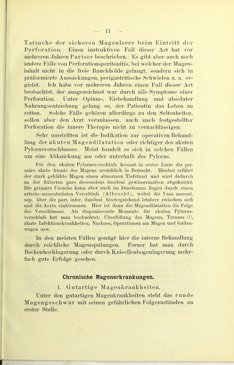 Tatsache der sicheren Magenleere beim Eintritt der Perforation. Einen instruktiven Fall dieser Art hat vor mehreren Jahren Pariser beschrieben. Es gibt aber auch noch andere Fälle von Perforationsperitonitis, bei welcher der Magen- inhalt nicht in die freie Bauchhöhle gelangt, sondern sich in präformierte Aussackungen, perigastritische Schwielen u. a. er- giefst. Ich habe vor mehreren Jahren einen Fall dieser Art beobachtet, der ausgezeichnet war durch alle Symptome einer Perforation. Unter Opium-, Eisbehandlung und absoluter Nahrungsentziehung gelang es, der Patientin das Leben zu retten. Solche Fälle gehören allerdings zu den Seltenheiten, sollen aber den Arzt veranlassen, auch nach festgestellter Perforation die innere Therapie nicht zu vernachlässigen. Sehr umstritten ist die Indikation zur operativen Behand- lung der akuten Magendilatation oder richtiger des akuten Pylorusverschlusses. Meist handelt es sich in solchen Fällen um eine Abknickung am oder unterhalb des Pylorus. Für den akuten Pylorusverschlufs kommt in erster Linie die pri- märe akute Atonie des Magens ursächlich in Betracht. Hierbei erfährt der stark geblähte Magen einen abnormen Tiefstand und wird dadurch an der fixierten pars descendens duodeni gewissermafsen abgeknickt. Die primäre Ursache kann aber auch im Duodenum liegen durch einen arterio-mesenterialen Verschlufs (Albreclit), wobei die Vasa mesent. sup. über die pars infer. duodeni hinwegziehend letztere zwischen sich und die Aorta einklemmen. Hier ist dann die Magendilatation die Folge des Verschlusses. Als disponierende Momente für akuten Pylorus- verschlufs hat man beobachtet: Überfüllung des Magens, Trauma (?), akute Infektionskrankheiten, Narkose, Operationen am Magen und Gallen- wegen usw. In den meisten Fällen genügt liier die interne Behandlung durch reichliche Magenspülungen. Ferner hat man durch Beckenhochlagerung oder durch Knieellenbogenlagerung mehr- fach gute Erfolge gesehen. Chronische Magenerkrankungen. 1. Gutartige Magenkrankheiten. Unter den gutartigen Magenkrankheiten steht das runde Magengeschwür mit seinen gefährlichen Folgezuständen an erster Stelle.