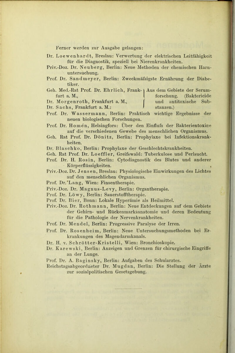 Ferner werden zur Ausgabe gelangen: Dr. Loewenhardt, Breslau: Verwertung der elektrischen Leitfähigkeit für die Diagnostik, speziell bei Nierenkrankheiten. Priv.-Doz. Dr. Neuberg, Berlin: Neue Methoden der chemischen Harn- untersuchung. Prof. Dr. Sandmeyer, Berlin: Zweckmäfsigste Ernährung der Diabe- tiker. Geh. Med.-Rat Prof. Dr. Ehrlich, Frank- | Aus dem Gebiete der Serum- furt a. M., I forschung. (Baktericide Dr. Morgenroth, Frankfurt a. M., [ und antitoxische Sub- Dr. Sachs, Frankfurt a. M.: ' stanzen.) Prof. Dr. Wassermann, Berlin: Praktisch wichtige Ergebnisse der neuen biologischen Forschungen. Prof. Dr. Ilomen, Helsingfors: Über den Einflufs der Bakterientoxine auf die verschiedenen Gewebe des menschlichen Organismus. Geh. Rat Prof. Dr. Dönitz, Berlin: Prophylaxe bei Infektionskrank- heiten. Dr. Blaschko, Berlin: Prophylaxe der Geschlechtskrankheiten. Geh. Rat Prof. Dr. Loeffler, Greifswald: Tuberkulose und Perlsucht. Pi'of. Dr. H. Ros in, Berlin: Cytodiagnostik des Blutes und anderer Körperflüssigkeiten. , Priv.-Doz. Dr. Jensen, Breslau: Physiologische Einwirkungen des Lichtes auf den menschlichen Organismus. Prof. Dr/Lang, Wien: Finsentherapie. Priv.-Doz. Dr. Magnus-Levy, Berlin: Organtherapie. Prof. Dr. Löwy, Berlin: Sauerstofftherapie. Prof. Dr. Bier, Bonn: Lokale Hyperämie als Heilmittel. Priv.-Doz. Dr. Rothmann, Berlin: Neue Entdeckungen auf dem Gebiete der Gehirn- und Rückenmarksanatomie und deren Bedeutung für die Pathologie der Nervenkrankheiten. Prof. Dr. Mendel, Berlin: Progressive Paralyse der Irren. Prof. Dr. Rosenheim, Berlin: Neue Untersuchungsmethoden bei Er- krankungen des Magendarmkanals. Dr. II. v. Scbrötter-Kristelli, Wien: Bronchioskopie. Dr. Karewski, Berlin: Anzeigen und Grenzen für chirurgische Eingriffe an der Lunge. Prof. Dr. A. Baginsky, Berlin: Aufgaben des Schularztes. Reichstagsabgeordneter Dr. Mugdan, Berlin: Die Stellung der Ärzte zur sozialpolitischen Gesetzgebung.