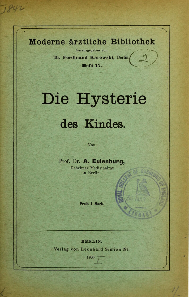 Moderne ärztliche Bibliothek heransgegeben von Dr. Ferdinand Karewski, Heft 17. Die Hysterie des Kindes. Von Prof. Dr. A. Euienburg, Geheimer Medizinalrat in Berlin. Preis 1 Mark. BERLIN. Verlag von Leonhard Simion Nf. 1905. —