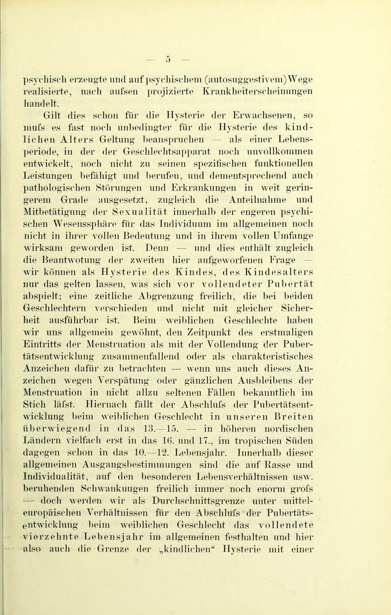 psYoliisch erzeugte und auf i)syeliisclieui (autosug'gestivem)Wege realisierte, naeli aulseu |)rojizierte Krauklieiterselieinuiigen handelt. Gilt dies schon füi’ die Hysterie dei“ Erwachsenen, so niufs es fast noch unhedingfer für die Hysterie des kind- lichen Alters Geltung heans])ruchen — als einer Lehens- periode, in der der Geschlechtsapparat noch unvollkoininen entwickelt, noch nicht zu seinen spezifischen funktionellen Leistungen hefäliigt und herufen, und denientsju-echend auch pathologischen Störungen und Erkrankungen in weit gerin- gerem Grade ausgesetzt, zugleich die Anteilnahme und Mithetätigung der Sexualität inueidialh der engeren psychi- schen Wesenssphäre für das Individuum im allgemeinen noch nicht in ihrer vollen Bedeutung und in ihrem vollen Umfange wirksam geworden ist. Denn — und dies enthält zugleich die Beantwotung der zw'eiten hier aufgeworfenen Frage — wir können als Hysterie des Kindes, des Kindesalters nur das gelten lassen, was sich vor vollendeter Puhertät ahspielt; eine zeitliche Ahgrenzung freilicli, die hei beiden Geschlechtern verschieden und nicht mit gleiclier Sicher- heit ausführhar ist. Beim weil)lichen Geschlechte hahen wir uns allgemein gewöhnt, den Zeitpunkt des erstmaligen Einti’itts der Menstruation als mit der Vollendung der Puher- tätsentwicklung zusammenfallend oder als charakteristisches Anzeichen dafür zu l)etrachten — wenn uns auch dieses An- zeichen wegen Verspätung oder gänzlichen Aushleihens der Menstruation in nicht allzu seltenen Fällen hekanntlich im Stich läfst. Hiernach fällt der Al)schlnfs der Puheidätsent- wicklung heim weihlichen Geschlecht in unseren Breiten überwiegend in das 13.—15. — in höheren nordischen Ländern vielfach erst in das 16. und 17., im tro])ischen Süden dagegen schon in das 10.—12. Le)»ensjahr. Innerhalb dieser allgemeinen Ausgangsbestimmungen sind die auf Kasse und Individualität, auf den besonderen Lehensverhältnissen usw. beruhenden Schwankiutgen freilich immer noch enorm grofs — doch werden wir als Durchschnittsgrenze unter mittel- europäischen Verhältnissen für den Ahschlufs der Pnhertäts- entwicklung heim weihlichen Geschlecht das vollendete vierzehnte Lebensjahr im allgememen festhalten und hiei‘ also auch die Grenze der „kindlichen“ Hysterie mit einer