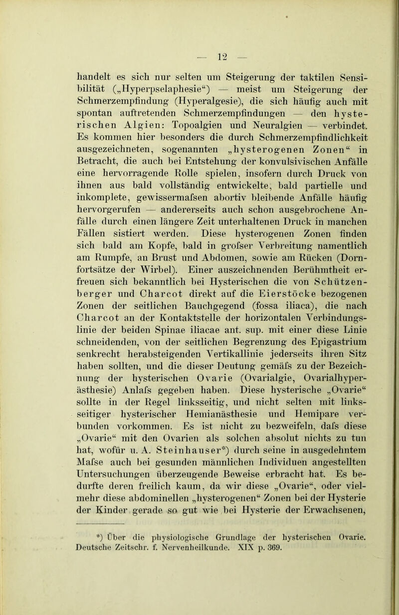 handelt es sich nur selten um Steigerung der taktilen Sensi- hilität („Hyperpselaphesie“) — meist um Steigerung der Schmerzemptindung (Hyperalgesie), die sich häufig auch mit spontan auftretenden Schmerzempfindungen — den hyste- rischen Algien: Topoalgien und Neuralgien — verbindet. Es kommen hier besonders die durch Schmerzempfindlichkeit ausgezeichneten, sogenannten „hysterogenen Zonen“ in Betracht, die auch bei Entstehung der konvulsivischen Anfälle eine hervorragende Rolle spielen, insofern durch Druck von ihnen aus bald vollständig entwickelte, bald partielle und inkomplete, gewissermafsen abortiv bleibende Anfälle häufig hervorgerufen — andererseits auch schon ausgebrochene An- fälle durch einen längere Zeit unterhaltenen Druck in manchen Fällen sistiert werden. Diese hysterogenen Zonen finden sich bald am Kopfe, bald in grofser Verbreitung namentlich am Rumpfe, an Brust und Abdomen, sowie am Rücken (Dorn- fortsätze der Wirbel). Einer auszeichnenden Berühmtheit er- freuen sich bekanntlich bei Hysterischen die von Schützen- berger und Charcot direkt auf die Eierstöcke bezogenen Zonen der seitlichen Bauchgegend (fossa iliaca), die nach Charcot an der Kontaktstelle der horizontalen Verbindungs- linie der beiden Spinae iliacae ant. sup. mit einer diese Linie schneidenden, von der seitlichen Begrenzung des Epigastrium senkrecht herabsteigenden Vertikallinie jederseits ihren Sitz haben sollten, und die dieser Deutung gemäfs zu der Bezeich- nung der hysterischen Ovarie (Ovarialgie, Ovarialh}per- ästhesie) Anlafs gegeben haben. Diese hysterische „Ovarie“ sollte in der Regel linksseitig, und nicht selten mit links- seitiger hysterischer Hemianästhesie und Hemipare ver- bunden Vorkommen. Es ist nicht zu bezweifeln, dafs diese „Ovarie“ mit den Ovarien als solchen absolut nichts zu tun hat, wofür u. A. Steinhäuser*) durch seine in ausgedehntem ]\Iafse auch bei gesunden männlichen Individuen augesteUten Untersuchungen überzeugende Beweise erbracht hat. Es be- durfte deren freilich kaum, da wir diese „Ovarie“, oder viel- mehr diese abdominellen „hysterogenen“ Zonen bei der Hysterie der Kinder gerade so gut wie bei Hysterie der Erwachsenen, *) Über die physiologische Grundlage der hysterischen Ovarie. Deutsche Zeitschr. f. Nervenheilkunde. XIX p. 369.