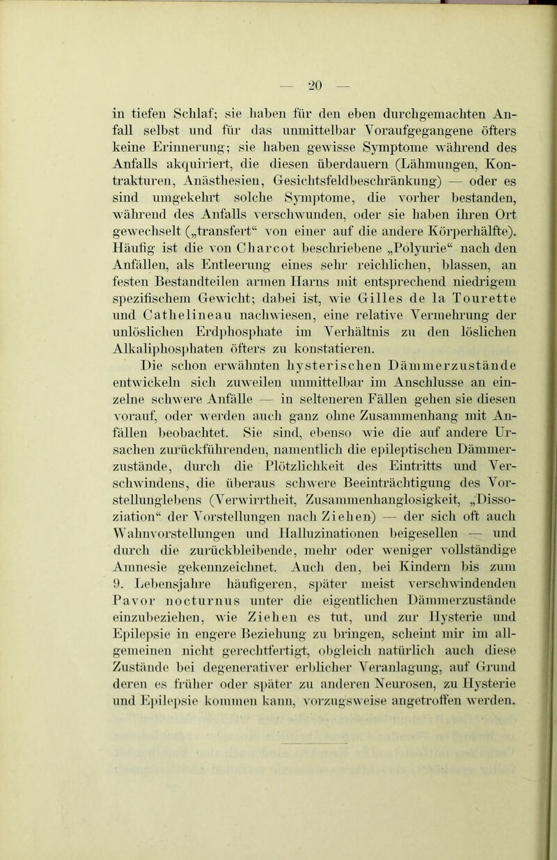 in tiefen Schlaf; sie liahen für den eben durch gern achten An- fall selbst und für das nnmittelhar Voraiifgegaugene öfters keine Eriuuernng; sie haben gewisse Symptome während des Anfalls akquiriert, die diesen überdauern (Lähmungen, Kon- trakturen, Anästhesien, Gesichtsfeldheschränkung) — oder es sind umgekehrt solche Symjüome, die vorher bestanden, während des Anfalls verschwunden, oder sie haben ihi’en Ort gewechselt („trausfert“ von einer auf die andere Körperhälfte). Häutig ist die von Charcot beschriebene „Polyurie“ nach den Anfällen, als Entleerung eines sehr reichlichen, blassen, an festen Bestandteilen armen Harns mit entsprechend niedrigem spezifischem Gewicht; dabei ist, wie Gilles de la Tourette und Catheline au nachwiesen, eine relative Yerniehrung der unlöslichen Erdjdiosphate im Verhältnis zu den löslichen AUvali]diosphateu öfters zu konstatieren. Die schon erwähnten hysterischen Dämmerzustände entwickeln sich zuweilen unmittelbar im Anschlüsse an ein- zelne schwere Anfälle — in selteneren Fällen gehen sie diesen vorauf, oder werden auch ganz ohne Zusammenhang mit An- fällen beohachtet. Sie sind, ebenso wie die auf andere Ur- sachen zurückführenden, namentlich die epileptischen Dämmer- zustände, durch die Plötzlichkeit des Eiutidtts und Ver- schwindens, die überaus schwere Beeintiüchtigung des Vor- stellunglebens (Verwirrtheit, Zusammenhauglosigkeit, „Disso- ziation“ der Vorstellungen nach Ziehen) — der sich oft auch Wahuvorstellungeu und llallnziiiationen heigeselleu — und durch die zurückbleibende, mehr oder weniger vollständige Amnesie gekennzeichnet. Auch den, bei Kindern bis zum 9. Lebensjahre häufigeren, s])äter meist verschvindeuden Pavor nocturnus unter die eigentlichen Dämmerzustände einzubezieheu, wie Ziehen es tut, und zur Hysterie und Epilepsie in engere Beziehung zu bringen, scheint mii* im all- gemeinen nicht gerechtfeidigt, obgleich natürlich auch diese Zustände bei degenerativer erblicher Veranlagung, auf Grund deren es früher oder später zu anderen Neurosen, zu Hysterie und E]tile])sie kommen kann, vorzugsweise angetrotfen werden.