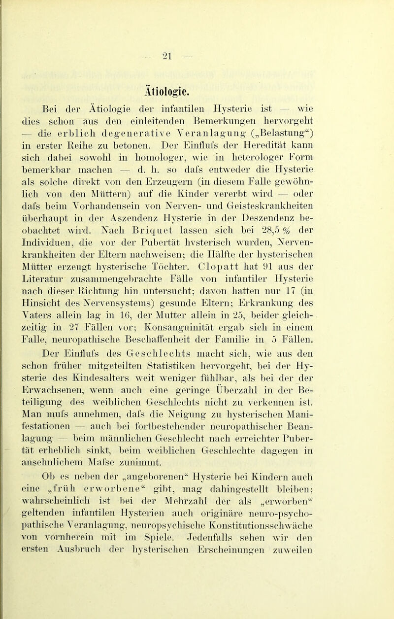 Ätiologie. Bei der Ätiologie der iufantilen Hysterie ist — wie dies sclion aus den einleitenden Beinerknngen hervorgellt — die erblich degenerative Yeranlagnng („Belastung“) in erster Reihe zu betonen. Der Einflnfs der Heredität kann sich dabei sowohl in homologer, wie in heterologer Form bemerkbar machen — d. h. so dafs entweder die Hysterie als solche direkt von den Erzeugern (in diesem Falle gewöhn- lich von den Müttern) auf die Kinder vererbt wird — oder dafs beim Yorhandensein von Nerven- und Cleisteskrankheiten überhaupt in der Aszendenz Hysterie in der Deszendenz be- obachtet wird. Nach Briqnet lassen sich bei 28,5 % der Individuen, die vor der Pubertät hvsterisdi wurden, Nerven- krankheiten der Eltern nachweiseii; die Hälfte der hysterischen Mütter erzeugt hysterische Töchter. Cloi)att hat !)1 aus der Literatur zusanimeugel)rachte Fälle von infantiler Hysterie nach dieser Richtung hin uutersncht; davon hatten nur 17 (in Hinsicht des Nervensystems) gesunde Eltern; Erkrankung des Yaters allein lag in 16, der Mutter allein in 25, beider gleich- zeitig in 27 Fällen vor; Konsanguinität ergab sich in einem F'alle, nenropathische Beschaft'enheit der Familie in 5 Fällen. Der Eintlnfs des Geschlechts macht sich, wie ans den schon früher mitgeteilten Statistiken liervorgeht, bei der Hy- sterie des Kindesalters weit weniger fühll)ar, als bei der der Erwachsenen, wenn auch eine geringe Überzahl in der Be- teiligung des weibRchen Geschlechts nicht zu verkennen ist. ]\Ian mnfs annelimen, dafs die Neigung zu hysterischen IMani- festationen — auch bei fortljestehender nenropathisclier Bean- lagung — beim männlichen Geschlecht nach erreicliter Puber- tät erheblicli sinkt, beim weiblichen Gescldeclite dagegen in ansehidichem Mafse zunimmt. Ob es nelmn der „angeborenen“ Hysterie l)ei Kindern auch eine „früh erworl)ene“ gibt, mag daliingestellt bleiben; wahrscheiulicli ist l)ei der jMelmzahl der als „erworl)en“ geltenden iufantilen Hysterien auch originäre neuro-psycho- pathische Yeranlagnng, neuro])sychische Konstitntionsschwäche von vornlierein mit im S])iele. Jedenfalls sehen wir den ersten Ausbrucli der hysterisclien Erscheinungen zuweilen