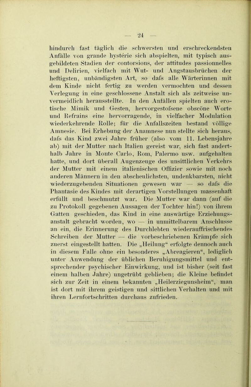 liindurcli fast täglicli die scliwersten und ersclireckeudsten Anfälle von grande liysterie sich ahspielteu, mit typisch ans- gehildeten Stadien der coutorsions, der attitndes passionuelles und Delirien, vielfach mit Wut- und Angstansbrüchen der heftigsten, unbändigsten Art, so dafs alle Wäi-terinnen mit dem Kinde nicht fertig zu werden vermochten und dessen Yerlegnng in eine geschlossene Anstalt sich als zeitweise nn- vermeifllich heransstellte. In den Anfällen spielten auch ero- tische Mimik und Gesten, hervorgestofsene ohscöne Worte und Refrains eine hervorragende, in vielfacher Modulation wiederkehrende Rolle; für die Anfallszeiteu bestand völlige Amnesie. Bei Erhebung der Anamnese nun stellte sich heraus, dafs das Kind zwei Jahre früher (also vom 11. Lebensjahre ab) mit der Mutter nach Italien gereist war, sich fast aiidert- halb Jahre in Monte Caido, Rom, Palermo usw. aufgehalteu hatte, und dort überall Augenzeuge des unsittlichen Yerkehrs der Mutter mit einem italienischen Offizier sowie mit noch anderen Männern in den abscheulichsten, undenkbarsten, )iicht wiederzugebenden Situationen gewesen war — so dafs die Phantasie des Kindes mit derartigen Yorstelhmgen massenhaft erfüllt und beschmutzt war. Die ^lütter war dann (auf die zu Protokoll gegebenen Aussagen der Tochter hin!) von ihrem Gatten geschieden, das Kind in eine auswärtige Erziehungs- anstalt gebracht worden, wo — in unmittelbarem Anschlüsse an ein, die Erinnerung des Durchlebten wiederauffrischendes Schreiben der Mutter — die vorbeschriebenen Krämpfe sich zuerst eingestellt hatten. Die „Heilung“ erfolgte dennoch atich in diesem Falle ohne ein besonderes „Abreagieren“, lediglich unter Anwendung der üblichen Beruhigungsmittel und ent- s])rechender psychischer Einwirkung, und ist l)isher (seit fast einem halben Jahre) ungetrübt geblieben; die Kleine befindet sich zur Zeit in einem bekannten „Ileilerziegunsheim“, man ist dort mit ihrem geistigen und sittlichen Yerhalten und mit ihren Ijernfortschritten durchaus zufrieden.