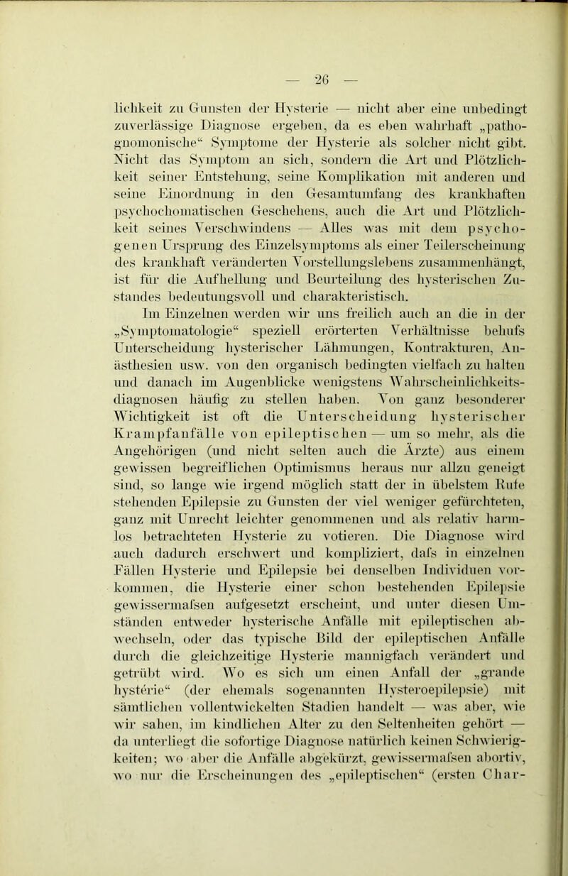 liclikeit zu (Tunsteii der Hysterie — iiiclit aber eine unbedingt zuverlässige Diagnose ei’geben, da es el)en walirliaft „patlio- gnonioniscbe“ Symptome der Hysterie als solcher nicht gibt. Nicht das Symidom an sich, sondern die Art und Plötzlich- keit seiner Entstehung, seine Komplikation mit anderen und seine Einordnung in den Gesamtumfang des krankhaften ])sychoc]iomatischen Geschehens, aucli die Art und Plötzlich- keit seines Verschwindens — Alles was mit dem psycho- genen Ursju’ung des Einzelsymptoms als einer Teilerscheinung des kraidvhaft veränderten Vorstellungslebens zusammenhängt, ist für die Aufhellung und Beurteilung des hysterischen Zu- standes bedeutungsvoll und charakteristisch. Im Einzelnen w erden wir uns freilich auch au die in der „Symptomatologie“ speziell erörterten Verhältnisse behufs Unterscheidung hysterischer Lähmungen, Kontrakturen, An- ästhesien usw. von den organisch bedingten vielfach zu halten und danach im Augenblicke wenigstens Wahrscheinlichkeits- diagnosen häufig zu stellen haben. Von ganz besonderer Wichtigkeit ist oft die Unterscheidung hysterischer Krampfanfälle von epile])tischen — um so mehr, als die Angehörigen (und nicht selten auch die Ärzte) aus einem gewissen begreiflichen Optimismus heraus nur allzu geneigt sind, so lange wTe irgend möglich statt der in übelstem Kute stehenden E])ilepsie zu Gunsten der viel weniger gefürchteten, ganz mit Unrecht leichter genommenen und als relativ hai-in- los beti'achteten Hysterie zu votieren. Die Diagnose ^^ird auch dadurch ersch^^■ert und kompliziert, dafs in einzelnen Fällen Hysterie und Ejülepsie bei densell)eii IndividueTi Vor- kommen, die Hysterie einer schon bestehenden Epilejisie gewissermafsen aufgesetzt ersclieint, und unter diesen Um- ständen enGveder hysterisclie Anfälle mit epileptischen ab- wecliseln, oder das G’pisclie Bild der e])ilei)tisclien Anfälle duiTli die gleichzeitige Hysterie mannigfach verändert und getrübt wii'd. Wo es sich um einen Anfall der „graiide hysterie“ (der eliemals sogenannten Hysteroepilepsie) mit sämtliclien vollentwickelten Stadien liandelt — was aber, wie wir sahen, im kindliclien Alter zu den Seltenheiten gehört — da unterliegt die sofortige Diagnose natürlich keinen Schwierig- keiten; wo aber die Anfälle abgekürzt, gewissermafsen abortiv, wo nur die Erscheinungen des „e])ileptischen“ (ersten Char-