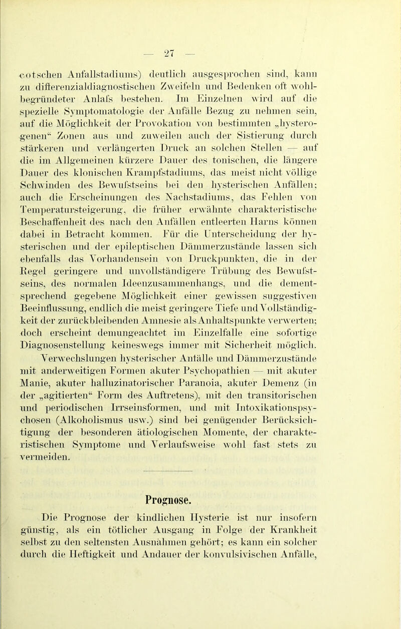 cotsclien Aiifallstadiiiins) (leiitlidi au.sgespi’oohen sind, kann zn dilierenzialdiagnostisclien Zweifeln und Bedenken oft wold- begründeter Anlafs bestellen, ini Einzelnen wird auf die si)ezielle 8yinptoniatologie der Anfälle Bezug zu uebinen sein, auf die Möglicbkeit der Provokatiou von bestiinniten „bystero- geiien“ Zonen aus und zuweilen aiudi der Sistierung durcb stärkeren und verlängerten Druck an solcben Stellen — auf die im Allgemeinen kürzere Dauer des toniscbeu, die längei'e Dauer des kloniscbeu Krampfstadiums, das meist nicbt völlige Seilwinden des Bewufstseius bei den bysteriseben Anfällen; aiicli die Erscbeinuiigeii des Naobstadiums, das Feblen von Temperatursteigerung, die früber erwälmte ebarakteristisebe Besebaffenbeit des iiacb den Anfällen entleerten Harns können dabei in Betracbt kommen. Für die Untersebeidung der by- steriseben und der epile])tiscben Däinmerznstände lassen sieb ebenfalls das Vorbandensein ^'on Druekjjiiukten, die in tler Regel geringere und unvollständigere Trübung des Bewufst- seiiis, des normalen Ideenziisammenbangs, und die dement- spreebend gegebene Mögiiebkeit einer ge\^'issen suggestiven Beeinflussung, eiidlicb die meist geringere Tiefe und Yollstäiidig- keit der zurückbleibenden Amnesie als Anbaltsjmnkte verwerten; doch ersebeint demungeaebtet im Einzelfalle eine sofortige Diagnosenstellung keineswegs immer mit Sicberbeit möglicb. Verwecbslungeii bysteriseber Anfälle und Dämmerzustände mit ander\\’eitigen Formen akuter Psycbo]iatbien — mit akiitei’ Alauie, akuter balluzinatoriscber Paranoia, akuter Demenz (in der „agitierten“ Form des Auftretens), mit den transitoriseben und periodiseben Irrseiiisfornien, und mit Intoxikationspsy- cbosen (Alkobolismus usw.) sind bei genügender Berücksicb- tiguiig der besonderen ätiologiscben Momente, der ebarakte- ristiseben Symiitome und Verlaufsweise v obl fast stets zu vermeiden. Prognose. Die Prognose der kindlicben Hysterie ist nur insofern günstig, als ein tötlicber Ausgang in Folge der Krankbeit selbst zu den seltensten Ausnäbmeu gebört; es kann ein solcber durcb die Heftigkeit und Andauer der konvulsiviscben Anfälle,