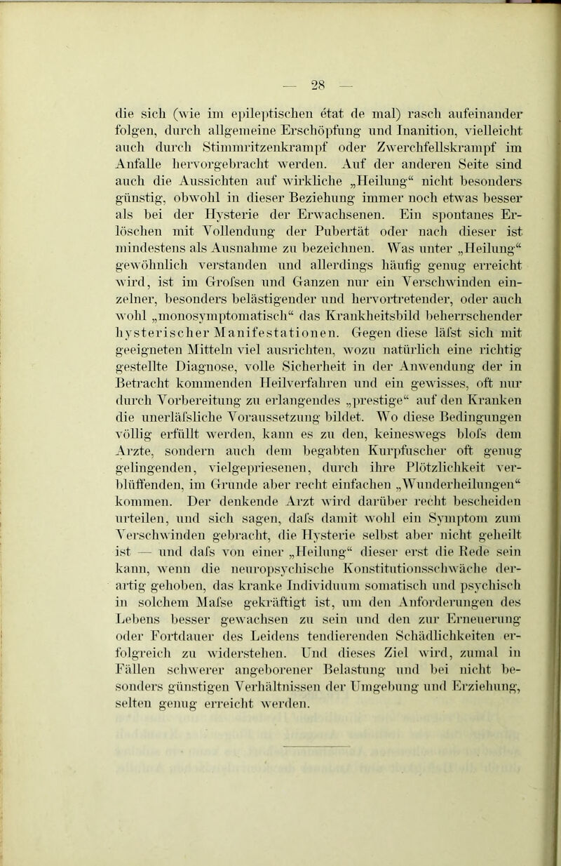 die sich (wie im epile])tischen etat de mal) rasch aufeinander folgen, durch allgemeine Erschöpfung und Inanition, vielleicht auch durch Stimmritzenkrampf oder Zwerchfellskrampf im Anfalle hervorgebracht werden. Auf der anderen Seite sind auch die Aussichten auf wm’kliche „Heilung“ nicht besonders günstig, obwohl in dieser Beziehung immer noch etwas besser als hei der Hysterie der Erwachsenen. Ein spontanes Er- löschen mit Vollendung der Pubertät oder nach dieser ist mindestens als Ausnahme zu bezeichnen. Was unter „Heilung“ gewöhnlich verstanden und allerdings häufig genug erreicht wird, ist im Grofsen und CTanzen nur ein Verschwinden ein- zelner, besonders belästigender und hervortretender, oder auch wohl „monosymptomatiscli“ das Krankheitshild beherrschender hysterischer Manifestationen. Gegen diese läfst sich mit geeigneten Mitteln viel ausrichten, wozu natürlich eine richtig gestellte Diagnose, volle Sicherheit in der Anwendung der in Betracht kommenden Heilverfahren und ein gewisses, oft nur durch Vorbereitung zu erlangendes „])restige“ auf den Kranken die unerläfsliche Voraussetzung bildet. Wo diese Bedingungen völlig erfüllt werden, kann es zu den, keineswegs hlofs dem Arzte, sondern auch flem hegahten Kurpfuscher oft genug gelingenden, vielgepriesenen, durch ihre Plötzlichkeit ’S’er- hlüffenden, im Grunde aber reclit einfachen „Whmderheilungen“ kommen. Der denkende Arzt wird darüber reclit bescheiden urteilen, und sich sagen, dafs damit wohl ein Symptom zum Versch^^ indeu gebracht, die Hysterie selbst aber nicht geheilt ist — und dafs von einer „Heilung“ dieser erst die Rede sein kann, wenn die neuropsychische Konstitutiousscliwäciie der- artig gehoben, das kranke Individuum somatisch und psychisch in solchem Mafse gekräftigt ist, um den Anforderungen des Bebens liesser gewaclisen zu sein und den zur Erneuerung oder Fortdauer des Leidens temlierenden Schädlichkeiten ei- folgreicli zu widerstehen. Und dieses Ziel wird, zumal in Fällen schwerer angeborener Belastung und bei nicht be- sonders günstigen Verliältnissen der Umgebung und Erziehung, selten genug erreiclit werden.