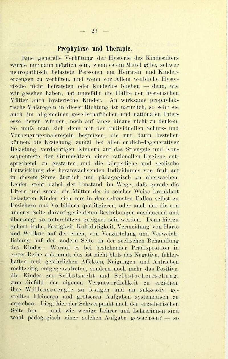 Prophylaxe und Therapie. Eine generelle Verlintnng der Hysterie des Kindesalters würde nur dann inöglicli sein, >venn es ein Mittel gäbe, schwer nenropatliisch belastete Personen am Heiraten und Kinder- erzengen zu verhüten, und wenn vor Allein weibliche Hyste- rische nicht heirateten oder kinderlos blieben ■— denn, wie wir gesehen haben, hat nngetahr die PTälfte tler hysterischen JSIütter auch hysterische Kinder. An wirksame prophylak- tische Mafsregeln in dieser Richtung ist natürlich, so sehr sie auch im allgemeinen gesellschaltliclien und nationalen Inter- esse liegen würden, nocli auf lange liinans nicht zn denken. So mufs man sich denn mit ilen individuellen Schutz- nnd Vorbeugungsmarsregeln begnügen, die nur darin liestehen können, die Erziehung znmal bei allen erblich-degenerativer Belastung verdächtigen Kindern auf das Strengste und Kon- sequenteste den Grundsätzen einer rationellen Hygiene ent- sprechend zu gestalten, nnd die körperliche und seelische Entwicklung des heranwachsenden Individunms von früh auf in diesem Sinne ärztlich nnd ])ädagogisch zu überwachen. Leider steht dabei der Umstand im Wege, dafs gerade die Eltern und zumal die Mütter der in solcher Weise krankhaft Ijelasteten Kinder sicli nur in den seltensten Eälleu selbst zu Ei'ziehern und Vorbildern qualitizieren, oder auch nur die von anderer Seite darauf gerichteten Bestrebungen ausdauernd nnd überzeugt zu unterstützen geeignet sein werden. Denn hierzu gelnü't Ruhe, Eestigkeit, Kalt])lütigkeit, Vermeidung von Härte und Willkür auf der einen, von Verzärtelung und Verweich- lichung auf der andern Seite in der seelischen Behandlung des Kindes. Worauf es bei l)estehender Prädisposition in erster Reihe ankommt, das ist nicht blofs das Negative, fehler- haflen nnd gefährlichen Affekten, Neigungen nnd Antrielien rechtzeitig entgegenzutreten, sondern noch inehr das Positive, die Kinder zur Selbstzucht und Selbstbelierrschung, zum Gefühl dei- eigenen Verantwortlichkeit zu erziehen, ihre Willens euer gie zu festigen nnd an sukzessiv ge- stellten kleineren nnd gröfseren Aufgaben systematisch zu erju'oben. Liegt hier der Schwer])unkt nach der erzieherischen Seite hin — und wie weinge Lehrer und Lehrerinnen sind w'ohl pädagogisch einer solchen Aufgabe gewachsen? — so