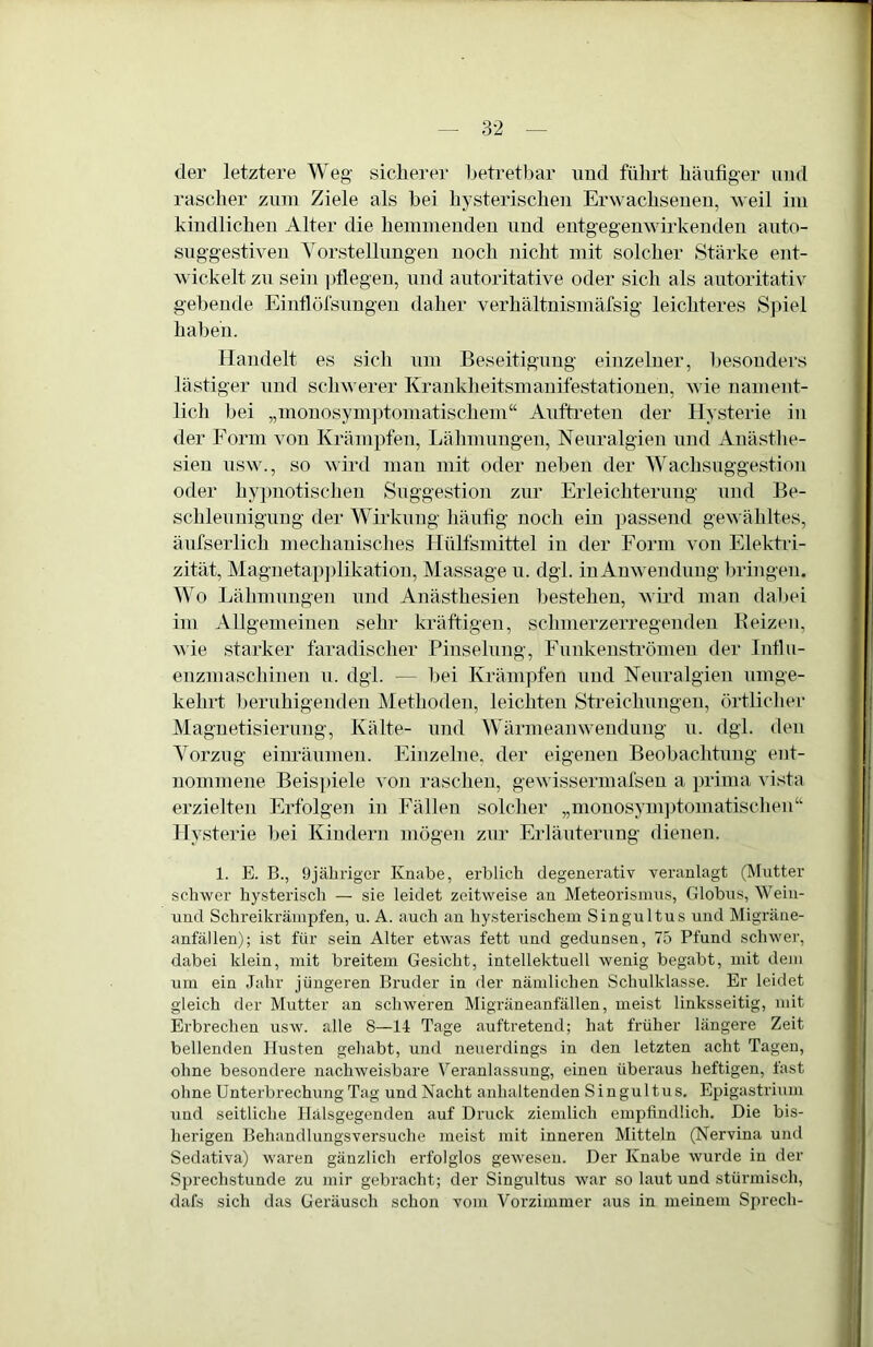 der letztere Weg sicherer hetretbar imd führt häufiger und rasclier zum Ziele als hei h3^sterischeu Erwachseueu, weil im kiiidlicheu Alter die hemmeudeii und eutgegeuwirkenden auto- suggestiveii Vorstellungen noch nicht mit solcher Stärke ent- wickelt zu sein pflegen, und autoritative oder sicli als autoritativ gehende Einflöfsungen daher verhältnismärsig leichteres Spiel haben. Handelt es sich um Beseitigung einzelner, besonders lästiger und schwerer Krankheitsmanifestationen, wie nament- lich hei „monosym])tomatischem“ Aufti'eten der Hysterie in der Form von Krämpfen, Lähmungen, Neuralgien und Anästhe- sien usw., so wird man mit oder neben der Wachsuggestion oder hy])iiotischen Suggestion zur Erleichterung und Be- schleunigung der Wii'kung häufig noch ein passend gewähltes, äufserlich mechanisches Hülfsmittel in der Form von Elektri- zität, Magnetapplikation, Massage u. dgl. in Anwendung l)ringen. Wo Lähmungen und Anästhesien bestehen, wü’d man dabei im Allgemeinen sehr kräftigen, schmerzerregenden Reizen, ^^’ie starker faradischer Pinselung, Funkenströmen der Influ- enzmaschinen u. dgl. — bei Krämpfen und Neuralgien umge- kelu't beruhigenden Methoden, leichten Streichungen, örtlicher Magnetisierung, Kälte- und Wärmeamvendung u. dgl. den Vorzug eiurämueii. Einzelne, der eigenen Beobachtung ent- nommene Beis])iele von raschen, ge^^■issermafsen a prima vista erzielten Erfolgen in Fällen solcher „monosymjjtomatischeu“ Hysterie bei Kindern mögen zur Erläuterung dienen. 1. E. B., Ojähriger Knabe, erblich degenerativ veranlagt (Mutter schwer hysterisch — sie leidet zeitweise an Meteorismus, Globus, Wein- uud Schreikräinpfen, u. A. auch an hysterischem Singultus und Migräue- anfällen); ist für sein Alter etwas fett und gedunsen, 75 Pfund schwer, dabei klein, mit breitem Gesicht, intellektuell wenig begabt, mit dem um ein Jahr jüngeren Bruder in der nämlichen Schulklasse. Er leidet gleich der Mutter an schweren Migräneanfällen, meist linksseitig, mit Erbrechen usw. alle 8—It Tage auftretend; hat früher längere Zeit bellenden Husten gehabt, und neuerdings in den letzten acht Tagen, ohne besondere nachweisbare Veranlassung, einen überaus heftigen, fast ohne Unterbrechung Tag und Nacht anhaltenden Singultus. Epigastrium und seitliche Ilälsgegenden auf Druck ziemlich empfindlich. Die bis- herigen Behandlungsversuche meist mit inneren Mitteln (Nervina und Sedativa) waren gänzlich erfolglos gewesen. Der Knabe wurde in der Sprechstunde zu mir gebracht; der Singultus war so laut und stürmisch, dafs sich das Geräusch schon vom Vorzimmer aus in meinem Sprech-