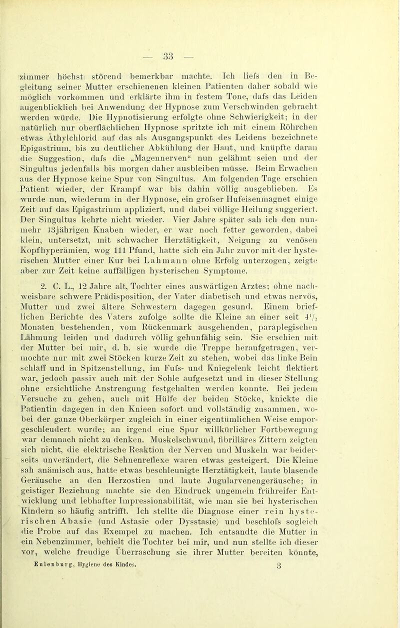 ziminer höchst störend bemerkbar machte. Ich liefs den in Ih'- gleitung seiner Mutter erschienenen kleinen Patienten daher sobald rvie möglich Vorkommen und erklärte ihm in festem Tone, dafs das Leiden augenblicklich bei Anwendung der Hypnose zum Verschwinden gebracht werden würde. Die Hypnotisierung erfolgte ohne Schwierigkeit; in der natürlich nur oberflächlichen Hypnose spritzte ich mit einem Röhrchen etwas Äthylchlorid auf das als Ausgangspunkt des Leidens bezeichnete Epigastrium, bis zu deutlicher Abkühlung der Haut, und knüpfte daran die Suggestion, dafs die „Mageunerven“ nun gelähmt seien und der Singultus jedenfalls bis morgen daher ausbleiben müsse. Heim Erwachen aus der Hypnose keine Spur von Singultus. Am folgenden Tage erschien Patient wieder, der Krampf war bis dahin völlig ausgeblieben. Es wurde nun, wiederum in der Hypnose, ein grofser Hufeisenmagnet einige Zeit auf das Epigastrium appliziert, und dabei völlige Heilung suggeriert. Der Singultus kehrte nicht wieder. Vier Jahre später sah ich den nun- mehr 13jährigen Knaben wieder, er war noch fetter geworden, dabei klein, untersetzt, mit schwacher Herztätigkeit, Neigung zu venösen Kopfhyperämien, wog 111 Pfund, hatte sich ein Jahr zuvor mit der hyste- rischen Mutter einer Kur bei Lahmann ohne Erfolg unterzogen, zeigti' aber zur Zeit keine auffälligen hysterischen Symptome. 2. C. L., 12 Jahre alt, Tochter eines auswärtigen Arztes; ohne nach- weisbare schwere Prädisposition, der Vater diabetisch und etwas nervös, Mutter und zwei ältere Schwestern dagegen gesund. Einem brief- lichen Berichte des Vaters zufolge sollte die Kleine an einer seit l'/j Monaten bestehenden, vom Rückenmark ausgehenden, parajdegischen Lähmung leiden und dadurch völlig gehunfähig sein. Sie erschien mit der Mutter bei mir, d. h. sie wurde die Treppe heraufgetragen, ver- mochte nur mit zwei Stöcken kurze Zeit zu stehen, wobei das linke Bein schlaff und in Spitzenstellung, im Fufs- und Kniegelenk leicht flektiert war, jedoch passiv auch mit der Sohle aufgesetzt und in dieser Stellung ohne ersichtliche Anstrengung festgehalten werden konnte. Bei jedem Versuche zu gehen, auch mit Hülfe der beiden Stöcke, knickte die Patientin dagegen in den Knieen sofort und vollständig zusammen, wo- bei der ganze Oberkörper zugleich in einer eigentümlichen Weise empor- geschleudert wurde; an irgend eine Spur willkürlicher Fortbewegung war demnach nicht zu denken. Muskelschwund, fibrilläres Zittern zeigten sich nicht, die elektrische Reaktion der Nerven und Muskeln war beider- seits unverändert, die Sehuenreflexe waren etwas gesteigert. Die Kleine sah anämisch aus, hatte etwas beschleunigte Herztätigkeit, laute blasende Geräusche an den Herzostien und laute Jugularvenengeräusche; in geistiger Beziehung machte sie den Eindruck ungemein frühreifer Ent- wicklung und lebhafter Imjjressionabilität, wie man sie bei hysterischeji Kindern so häufig antrifft. Ich stellte die Diagnose einer rein hyste- rischen Abasie (und Astasie oder Dysstasie) und beschlofs sogleich die Probe auf das Exempel zu machen. Ich entsandte die Mutter in ein Nebenziminei', behielt die Tochter bei mir, und nun stellte ich dieser vor, welche freudige Pberraschung sie ihrer Mutter bereiten könnte, Eulen bürg, Hygiene des Kindes. 3