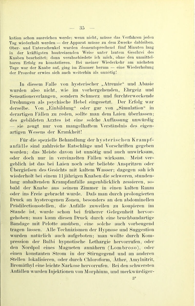 kation schon ausreicheii werde; wenn nicht, müsse das Verfahren jeden Tag wiederholt werden — der Apparat müsse zu dem Zwecke dableiben. Ober- und Unterschenkel wurden dementsprechend fünf Minuten lang in der kräftigsten hautreizenden Weise unter lautem Geschrei des Knaben bearbeitet; dann Terabschiedete ich mich, ohne den unmittel- baren Erfolg zu konstatieren. Bei meiner Wiederkehr am nächsten Tage war der Knabe auf, ging im Zimmer herum — eine Wiederholung der Prozedur erwies sich auch weiterhin als unnötig! In diesem Falle von hysterischer „Atreiiiie“ und Abasie wurden also nicht, wie ini vorhergehenden, Ehrgeiz und Sensationsverlangen, sondern Schmerz und furchterweckende Drohungen als psychische Hebel eingesetzt. Der Erfolg war derselbe. Ton „Einbildung“ oder gar von „Simulation“ in derartigen Fällen zu reden, sollte man dem Laien überlassen; des gebildeten Arztes ist eine solche Auffassung umvfn-dig — sie zeugt nur von mangelhaftem Verständnis des eigen- artigen Wesens der Krankheit! Für die S])ezielle Behandlung der hysterischen Krampf- anfälle sind zahlreiche Ratschläge und Vorschriften gegelien worden; das Meiste davon ist unnötig und auch unwirksam, oder doch nur in vereinzelten Fällen wirksam. Meist ver- geblich ist das bei Laien noch sein- beHelüe Anspritzen oder tibergiefsen des Clesichts mit kaltem Wasser; dagegcm sah ich wiederholt bei einem 11 jährigen Knaben die schweren, stunden- lang anhaltenden Kram]:)fanfälle augenblicklich zessieren, so- bald der Knal)e aus seinem Zimmer in einen kalten Raum oder ins Freie gebracht wurde. Dafs man durch prolongierten Druck an hysterogenen Zonen, besonders aji den abdominellen Prädilectiousstellen, die Anfälle zuweilen zu koupieren im Stande ist, wurde schon bei fi'üherer (Telegenheit hervor- gehoben; man kann diesen Druck durch eine Imichbandartige Bandage mit Pelotte ansüben, eine solche auch vorbeugend tragen lassen. Alle Technizismen der Hypnose und Suggestion wurden natürlich auch aufgeboten; man wollte durch Kom- pression der Bull)i hyjmotische Lethargie hervorrufen, oder den Nordj)ol eines Magneten annähern (Lombroso), odei’ einen konstanten Strom in der Stirngegend und an anderen Stellen lokalisieren, oder durch Chloroform, Äther, Amylnitrit, Bromäthyl eine leichte Narkose hervorrufen. Bei den schwersten Anfällen wurden Injektionen von jMorj)hium, und merkwürdigei- 3*