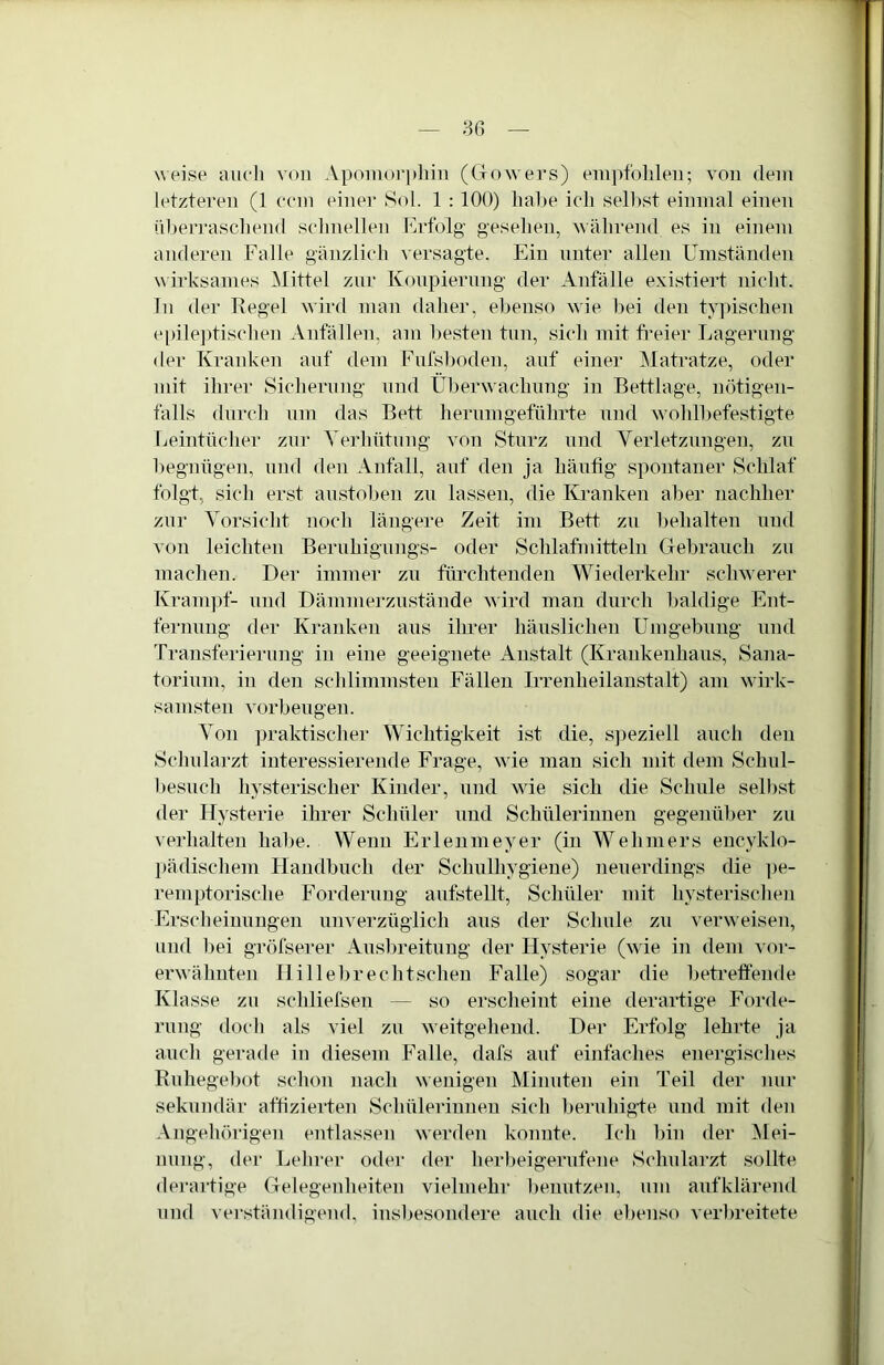weise auch von Apoiuorpliin ((iowers) eui])folileu; von dein letzteren (1 ccm einer Sol. 1 : 100) hahe ich seihst einmal einen iilierraschend schnellen Krfolg gesehen, während es in einem anderen Falle gänzlich versagte. Ein unter allen Umständen w irksames Mittel zur Konpiernng der Anfälle e.xistiert nicht. In der Tiegel wird man daher, ebenso wie bei den typischen e[)ile])tischen Anfällen, am besten tun, sich mit fi'eier Lagerung der Kranken auf dem Fnfsboden, auf einer Matratze, oder mit ihrer Sicherung und Überwachung in Bettlage, nötigen- falls durch um das Bett hemm geführte und w ohlbefestigte Leintücher zur Verhütung von Sturz und Verletzungen, zu begnügen, und den Anfall, auf den ja häufig spontaner Schlaf folgt, sicli erst anstoben zu lassen, die K^ranken aber nachher zur Vorsicht noch längere Zeit ini Bett zu behalten und von leichten Bernhignngs- oder Schlafmitteln Gebranch zu machen. Der immer zu fürchtenden Wiederkehr schwerer Kram])f- und Dämmerzustände wird man durch l)aldige Ent- fernung der Ivranken aiis ihrer häuslichen Umgebung und Transferierung in eine geeignete Anstalt (I^rankenhans, Sana- torinm, in den schlimmsten Fällen Irrenheilanstalt) am wirk- samsten Vorbeugen. Von ])raktischer Wichtigkeit ist die, S])eziell auch den Schularzt interessierende Frage, wie man sich mit dem Schnl- besiich hysterischer Ivinder, und wde sich die Schule selbst der Hysterie ihrer Schüler und Schülerinnen gegenüber zu verhalten habe. Wenn Erlenmeyer (in Wehmers encyklo- l)ädischem Handbuch der Schulhygiene) neuerdings die ]>e- remptorische Forderung anfstellt, Schüler mit hysterischen Erscheinungen nnverzügiich ans der Schule zu verweisen, und bei gröfserer Ausbreitung der Hysterie (wie in dem vor- erw'ähnten 11 illebrechtscheu Falle) sogar die betreffende Ivlasse zu schliefsen — so erscheint eine derartige Forde- rung docli als viel zu weitgehend. Der Erfolg lehrte ja auch gerade in diesem Falle, dafs auf einfaches energisclies Rnhegebot schon nach wenigen Minuten ein Teil der nur sekundär aftizierten Schülerinnen sich l)ernhigfe und mit den Angehörigen entlassen werden konnte. Ich bin der Mei- nung, der Lehrer oder der herl)eigernfene Schularzt sollte derartige Gelegenheiten vielmehr benutzen, um anfklärend und verständigend, insbesondere auch die ebenso veiBreitete