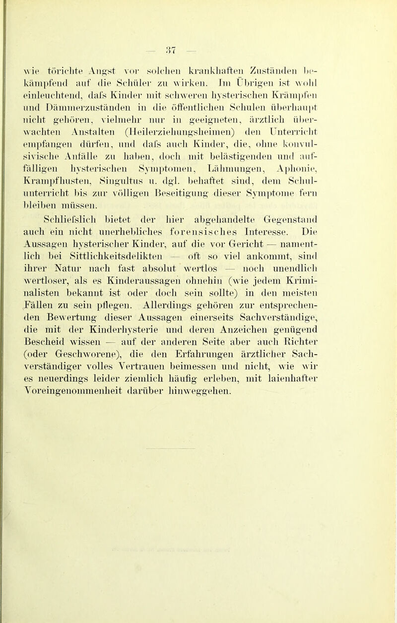 wie töriclite Aiiftst vor solelieii krankiitifteii Ziistäiuleii lie- käm[)feii(l auf die Sehüler zu wirkeu. Jiu Übrigen ist wohl einleucliteiid, dafs Kiiidei mit scliwereu hysterisclieu Kräui]»feu und Dämmerzuständen in die üftentlielien Selmlen überhaupt )dcht geliören, vielmehr niu' iii geeigneten, ärztlich über- wachten Anstalten (lleilerziehungsheimen) den Unterricht empfangen dürfen, und dafs auch Kinder, die, ohne konvul- sivische Anlälle zu haben, doch mit belästigenden und auf- fälligen hysterischen Symptomen, Lähmungen, A]»honie, Kram})fhusten, Singultus n. dgl. behaftet sind, dem Schul- unterricht bis zur völligen Beseitigung dieser Symptome fern bleiben müssen. Scliliefslich bietet der hier abgehandelte Gegenstand auch ein nicht unerhebliches forensisches Interesse. Die Aussagen hysterischer Kinder, auf die vor Gericht — nament- lich bei Sittlichkeitsdelikten — oft so viel ankommt, sind ihrer Natur nach fast absolut wortlos — noch unendlich wortloser, als es Kinderaussagen ohnehin (wie jedem Krimi- nalisten bekannt ist oder doch sein sollte) in den meisten Fällen zu sein ptlegen. Allerdings gehören zur entsprechen- den Bew ertung dieser Aussagen einerseits Sachverständige, die mit der Kinderhysterie und deren Anzeichen genügend Bescheid wissen — auf der anderen Seite aber auch Richter (oder Geschworene), die den Erfahrungen ärztlicher Sach- verständiger volles Vertrauen beimessen und nicht, wie wir es neuerdings leider ziemlich häufig erleben, mit laienhafter Voreingenommenheit darüber himveggehen.