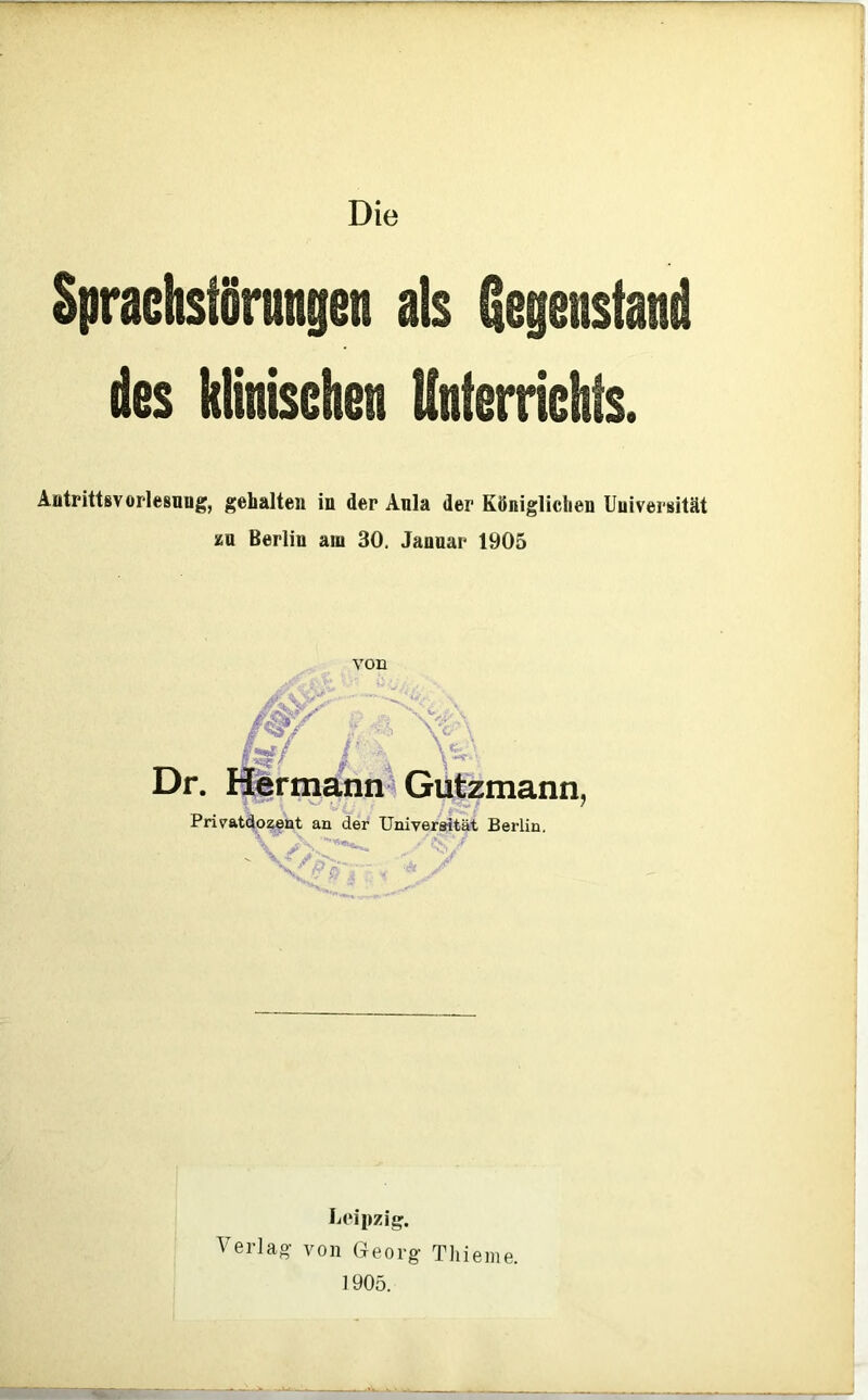 Die Sprachstörungen als gegenständ des klinischen Unterrichts. Aotrittsvorlesnug, gehalten in der Ania der Königlichen Universität zu Berlin aui 30, Januar 1905 von ß^:S/ Dr. Hermann^ Gutzmann, Privatäozent an der Universität Berlin. ■ / ■ Leipzig. Verlag- von Georg Tliieme. 1905.