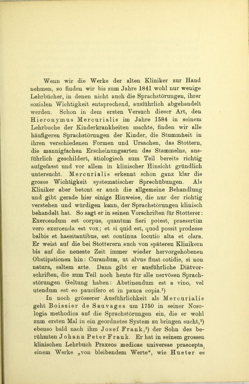 Wenn wir die Werke der alten Kliniker zur Hand nehmen, so finden wir bis zum Jahre 1841 wohl nur wenige Lehrbücher, in denen nicht auch die Sprachstörungen, ihrer sozialen Wichtigkeit entsprechend, ausführlich abgehandelt werden. Schon in dem ersten Versuch dieser Art, den Hieronymus Mercurialis im Jahre 1584 in seinem Lehrbuche der Kinderkrankheiten machte, finden wir alle häufigeren Sprachstörungen der Kinder, die Stummheit in ihren verschiedenen Formen und Ursachen, das Stottern, die mannigfachen Erscheinungsarten des Stammelns, aus- führlich geschildert, ätiologisch zum Teil bereits richtig aufgefasst und vor allem in klinischer Hinsicht gründlich untersucht. Mercurialis erkennt schon ganz klar die grosse Wichtigkeit systematischer Sprechübungen. Als Kliniker aber betont er auch die allgemeine Behandlung und gibt gerade hier einige Hinweise, die nur der richtig verstehen und würdigen kann, der Sprachstörungen klinisch behandelt hat. So sagt er in seinen Vorschriften für Stotterer: Exercendum est corpus, quantum fieri potest, praesertim vero exercenda est vox; et si quid est, quod possit prodesse balbis et haesitantibus, est continua locutio alta et clara. Er weist auf die bei Stotterern auch von späteren Klinikern bis auf die neueste Zeit immer wieder hervorgehobenen Obstipationen hin: Curandum, ut alvus fluat cotidie, si non natura, saltem arte. Dann gibt er ausführliche Diätvor- schriften, die zum Teil noch heute für alle nervösen Sprach- störungen Geltung haben: Abstinendum est a vino, vel utendum est eo paucifero et in pauca copia.^) In noch grösserer Ausführlichkeit als Mercurialis geht Boissier de Sau vages um 1750 in seiner Noso- logia methodica auf die Sprachstörungen ein, die er wohl zum ersten Mal in ein geordnetes System zu bringen sucht, ebenso bald nach ihm Josef Frank,®) der Sohn des be- rühmten JohannPeter Frank. Er hat in seinem grossen klinischen Lehrbuch Praxeos medicae universae praecepta^ einem Werke „von bleibendem Werte“, wie Hu et er es