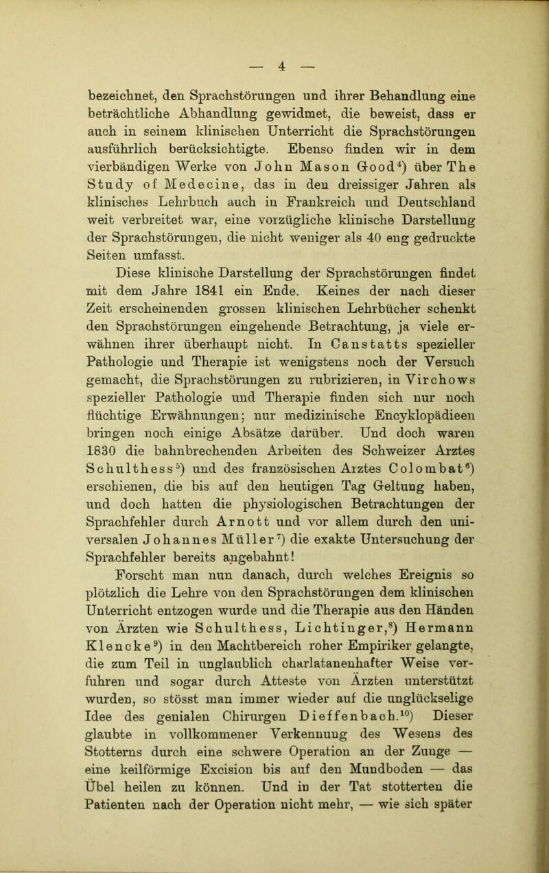 1 — 4 — bezeiclmet, den Sprachstörungen und ihrer Behandlung eine beträchtliche Abhandlung gewidruet, die beweist, dass er auch in seinem klinischen Unterricht die Sprachstörungen ausführlich berücksichtigte. Ebenso finden wir in dem vierbändigen Werke von John Mason Good^) über The Study of Me de eine, das in den dreissiger Jahren als klinisches Lehrbuch auch in Frankreich und Deutschland j weit verbreitet war, eine vorzügliche klinische Darstellung j der Sprachstörungen, die nicht weniger als 40 eng gedruckte ^ Seiten umfasst. | Diese klinische Darstellung der Sprachstörungen findet t mit dem Jahre 1841 ein Ende. Keines der nach dieser Zeit erscheinenden grossen klinischen Lehrbücher schenkt den Sprachstörungen eingehende Betrachtung, ja viele er- wähnen ihrer überhaupt nicht. In Canstatts spezieller Pathologie und Therapie ist wenigstens noch der Versuch gemacht, die Sprachstörungen zu rubrizieren, in Virchows spezieller Pathologie und Therapie finden sich nur noch flüchtige Erwähnungen; nur medizinische Encyklopädieen bringen noch einige Absätze darüber. Und doch waren 1830 die bahnbrechenden Arbeiten des Schweizer Arztes Schulthess^) und des französischen Arztes Colombat®) erschienen, die bis auf den heutigen Tag Geltung haben, und doch hatten die physiologischen Betrachtungen der Sprachfehler durch Arnott und vor allem durch den uni- versalen Johannes Müller^) die exakte Untersuchung der i Sprachfehler bereits angebahnt! , Forscht man nun danach, durch welches Ereignis so ' plötzlich die Lehre von den Sprachstörungen dem klinischen Unterricht entzogen wurde und die Therapie aus den Händen von Ärzten wie Schulthess, Lichtinger,*) Hermann Klencke®) in den Machtbereich roher Empiriker gelangte, .! die zum Teil in unglaublich charlatanenhafter Weise ver- I fuhren und sogar durch Atteste von Ärzten unterstützt i wurden, so stösst man immer wieder auf die unglückselige Idee des genialen Chirurgen Dieffenbach.^®) Dieser glaubte in vollkommener Verkennung des Wesens des Stotterns durch eine schwere Operation an der Zunge — eine keilförmige Excision bis auf den Mundboden — das . Übel heilen zu können. Und in der Tat stotterten die 9 Patienten nach der Operation nicht mehr, — wie sich später fl