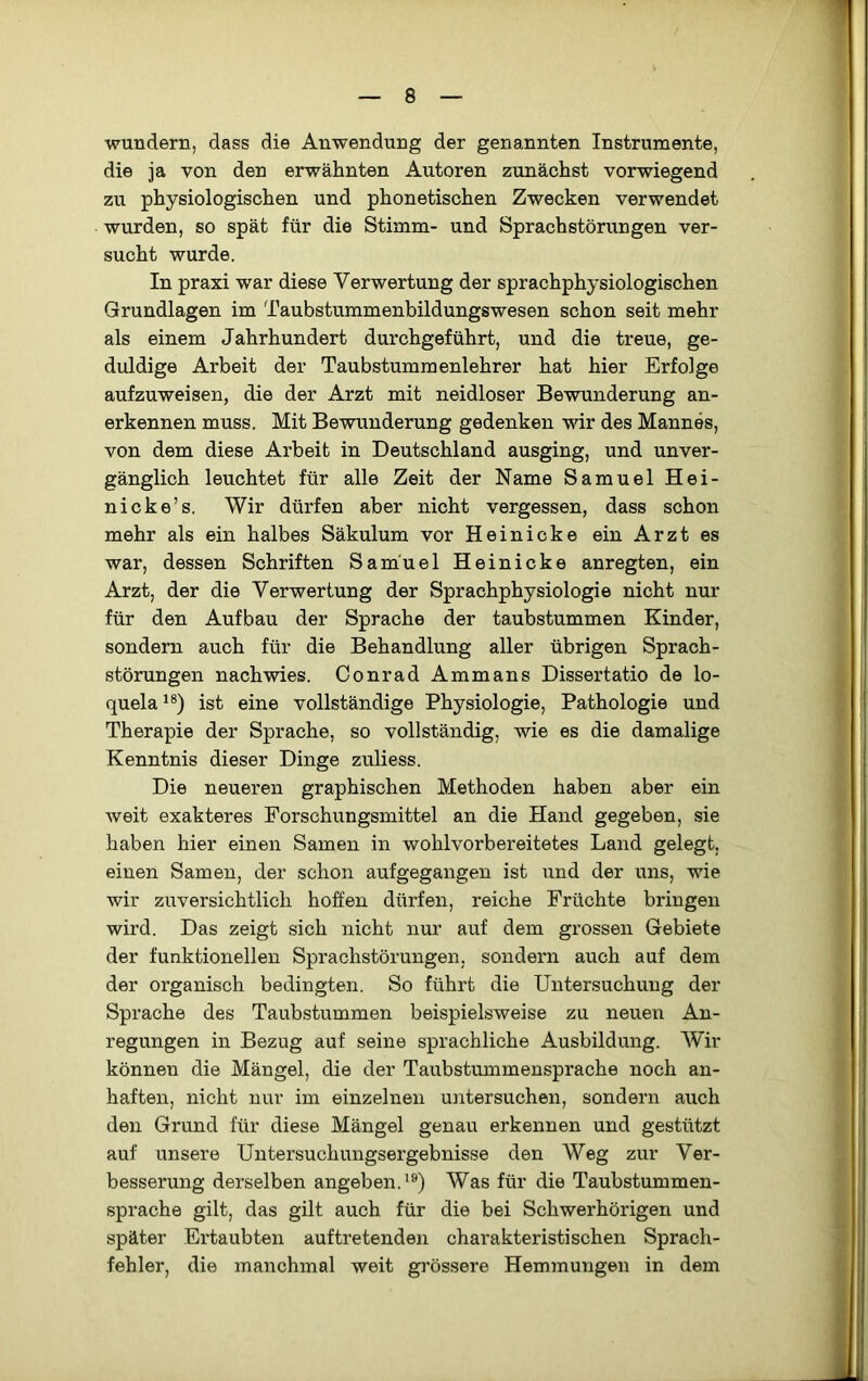 wundern, dass die Anwendung der genannten Instrumente, die ja von den erwähnten Autoren zunächst vorwiegend zu physiologischen und phonetischen Zwecken verwendet wurden, so spät für die Stimm- und Sprachstörungen ver- sucht wurde. In praxi war diese Verwertung der sprachphysiologischen Grundlagen im Taubstummenbildungswesen schon seit mehr als einem Jahrhundert durchgeführt, und die treue, ge- duldige Arbeit der Taubstummenlehrer hat hier Erfolge aufzuweisen, die der Arzt mit neidloser Bewunderung an- erkennen muss. Mit Bewunderung gedenken wir des Mannes, von dem diese Arbeit in Deutschland ausging, und unver- gänglich leuchtet für alle Zeit der Name Samuel Hei- ni cke’s. Wir dürfen aber nicht vergessen, dass schon mehr als ein halbes Säkulum vor Heinicke ein Arzt es war, dessen Schriften Samuel Heinicke anregten, ein Arzt, der die Verwertung der Sprachphysiologie nicht nur für den Aufbau der Sprache der taubstummen Kinder, sondern auch für die Behandlung aller übrigen Sprach- störungen nachwies. Conrad Ammans Dissertatio de lo- quela ist eine vollständige Physiologie, Pathologie und Therapie der Sprache, so vollständig, wie es die damalige Kenntnis dieser Dinge zuliess. Die neueren graphischen Methoden haben aber ein weit exakteres Forschungsmittel an die Hand gegeben, sie haben hier einen Samen in wohlvorbereitetes Land gelegt, einen Samen, der schon aufgegangen ist und der uns, wie wir zuversichtlich hoffen dürfen, reiche Früchte bringen wird. Das zeigt sich nicht nur auf dem grossen Gebiete der funktionellen Sprachstörungen, sondern auch auf dem der organisch bedingten. So führt die Untersuchung der Sprache des Taubstummen beispielsweise zu neuen An- regungen in Bezug auf seine sprachliche Ausbildung. Wir können die Mängel, die der Taubstummensprache noch an- haften, nicht nur im einzelnen untersuchen, sondern auch den Grund für diese Mängel genau erkennen und gestützt auf unsere Untersuchungsergebnisse den Weg zur Ver- besserung derselben angeben.Was für die Taubstummen- sprache gilt, das gilt auch für die bei Schwerhörigen und später Ertaubten auftretenden charakteristischen Sprach- fehler, die manchmal weit grössere Hemmungen in dem