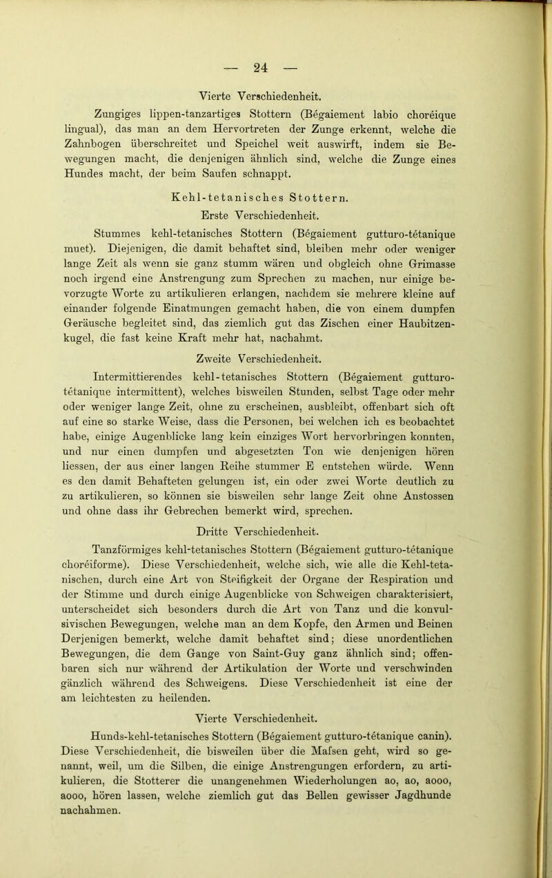 Vierte Verschiedenheit. Zungiges lippen-tanzartiges Stottern (Begaiement labio choreique lingual), das man an dem Hervortreten der Zunge erkennt, welche die Zahnbogen überschreitet und Speichel weit auswirft, indem sie Be- wegungen macht, die denjenigen ähnlich sind, welche die Zunge eines Hundes macht, der beim Saufen schnappt. Kehl-tetanisches Stottern. Erste Verschiedenheit. Stummes kehl-tetanisches Stottern (Begaiement gutturo-tetanique muet). Diejenigen, die damit behaftet sind, bleiben mehr oder weniger lange Zeit als wenn sie ganz stumm wären und obgleich ohne Grimasse noch irgend eine Anstrengung zum Sprechen zu machen, nur einige be- vorzugte Worte zu artikulieren erlangen, nachdem sie melmere kleine auf einander folgende Einatmungen gemacht haben, die von einem dumpfen Geräusche begleitet sind, das ziemlich gut das Zischen einer Haubitzen- kugel, die fast keine Kraft mehr hat, nachahmt. Zweite Verschiedenheit. Intermittierendes kehl-tetanisches Stottern (Begaiement gutturo- tetanique intermittent), welches bisweilen Stunden, selbst Tage oder mehr oder weniger lange Zeit, ohne zu erscheinen, ausbleibt, offenbart sich oft auf eine so starke Weise, dass die Personen, bei welchen ich es beobachtet habe, einige Augenblicke lang kein einziges Wort hervorbringen konnten, und nur einen dumpfen und abgesetzten Ton wie denjenigen hören Hessen, der aus einer langen Beihe stummer E entstehen würde. Wenn es den damit Behafteten gelungen ist, ein oder zwei Worte deutlich zu zu artikulieren, so können sie bisweilen sehr lange Zeit ohne Anstossen und ohne dass ihr Gebrechen bemerkt wird, sprechen. Dritte Verschiedenheit. Tanzförmiges kehl-tetanisches Stottern (Begaiement gutturo-tetanique choreiforme). Diese Verschiedenheit, welche sich, wie alle die Kehl-teta- nischen, durch eine Art von Steifigkeit der Organe der Respiration und der Stimme und durch einige Augenblicke von Schweigen charakterisiert, unterscheidet sich besonders durch die Art von Tanz und die konvul- sivischen Bewegungen, welche man an dem Kopfe, den Armen und Beinen Derjenigen bemerkt, welche damit behaftet sind; diese unordentlichen Bewegungen, die dem Gange von Saint-Guy ganz ähnlich sind; offen- baren sich nur während der Artikulation der Worte und verschwinden gänzlich während des Schweigens. Diese Verschiedenheit ist eine der am leichtesten zu heilenden. Vierte Verschiedenheit. Hunds-kehl-tetanisches Stottern (Begaiement gutturo-tetanique canin). Diese Verschiedenheit, die bisweilen über die Mafsen geht, wird so ge- nannt, weil, um die Silben, die einige Anstrengungen erfordern, zu arti- kulieren, die Stotterer die unangenehmen Wiederholungen ao, ao, aooo, aooo, hören lassen, welche ziemlich gut das Bellen gewisser Jagdhunde nachahmen.