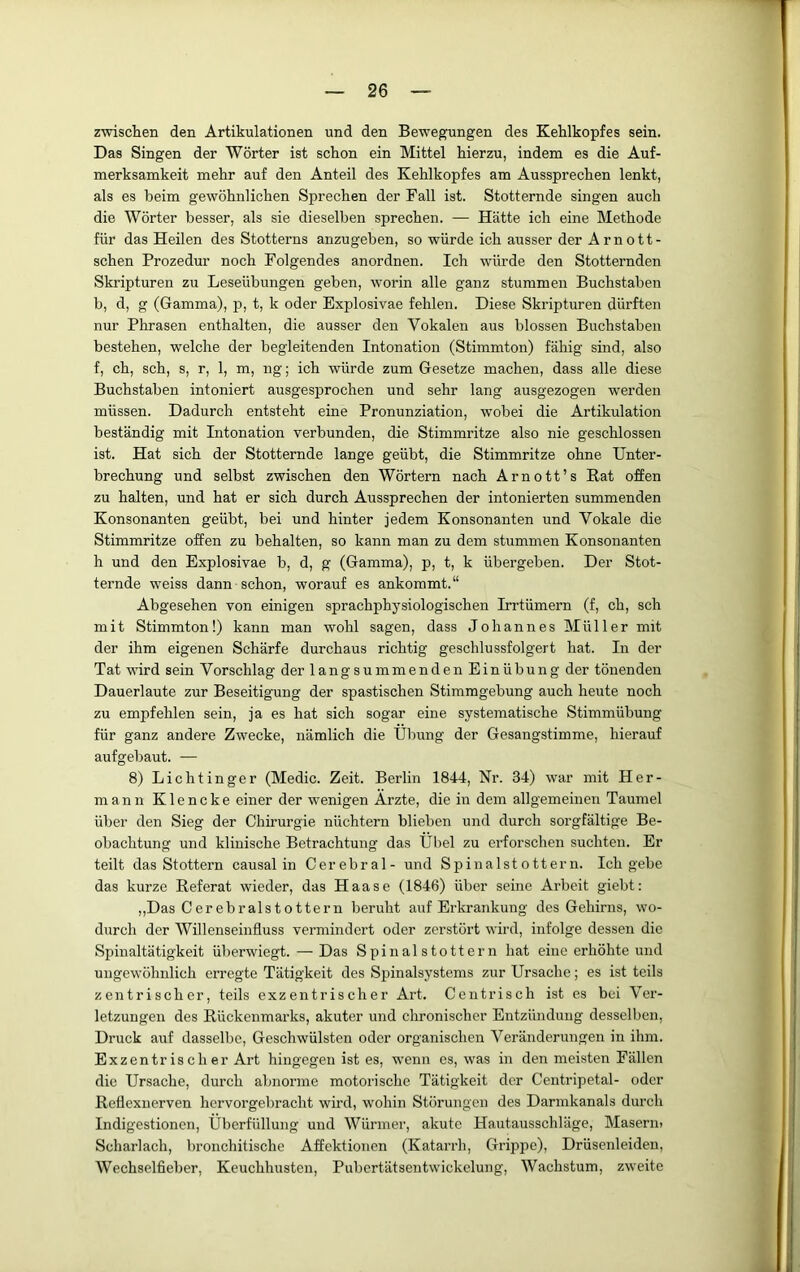 zwischen den Artikulationen und den Bewegungen des Kehlkopfes sein. Das Singen der Wörter ist schon ein Mittel hierzu, indem es die Auf- merksamkeit mehr auf den Anteil des Kehlkopfes am Aussprechen lenkt, als es beim gewöhnlichen Sprechen der Fall ist. Stotternde singen auch die Wörter besser, als sie dieselben sprechen. — Hätte ich eine Methode für das Heilen des Stotterns anzugeben, so würde ich ausser der A r n o 11 - sehen Prozedur noch Folgendes anordnen. Ich würde den Stotternden Skripturen zu Leseübungen geben, worin alle ganz stummen Buchstaben b, d, g (Gamma), p, t, k oder Explosivae fehlen. Diese Skripturen dürften nur Phrasen enthalten, die ausser den Vokalen aus blossen Buchstaben bestehen, welche der begleitenden Intonation (Stimmton) fähig sind, also f, ch, sch, s, r, 1, m, ng; ich würde zum Gesetze machen, dass alle diese Buchstaben intoniert ausgesprochen und sehr lang ausgezogen w'erden müssen. Dadurch entsteht eine Pronunziation, wobei die Artikulation beständig mit Intonation verbunden, die Stimmritze also nie geschlossen ist. Hat sich der Stotternde lange geübt, die Stimmritze ohne Unter- brechung und selbst zwischen den Wörtern nach Arnott’s Rat offen zu halten, und hat er sich durch Aussprechen der intonierten summenden Konsonanten geübt, bei und hinter jedem Konsonanten und Vokale die Stimmritze offen zu behalten, so kann man zu dem stummen Konsonanten h und den Explosivae b, d, g (Gamma), p, t, k übergeben. Der Stot- ternde w'eiss dann schon, worauf es ankommt.“ Abgesehen von einigen sprachphysiologischen Irrtümern (f, ch, sch mit Stimmton!) kann man wohl sagen, dass Johannes Müller mit der ihm eigenen Schärfe durchaus richtig geschlussfolgert hat. In der Tat ward sein Vorschlag der langsummenden Einübung der tönenden Dauerlaute zur Beseitigung der spastischen Stimmgebung auch heute noch zu empfehlen sein, ja es hat sich sogar eine systematische Stimmübung für ganz andere Zwecke, nämlich die Übung der Gesangstimme, hierauf aufgebaut. — 8) Lichtinger (Medic. Zeit. Berlin 1844, Nr. 34) war mit Her- mann Klencke einer der wenigen Ärzte, die in dem allgemeinen Taumel übel' den Sieg der Chirurgie nüchtern blieben und durch sorgfältige Be- obachtung und klinische Betrachtung das Übel zu erforschen suchten. Er teilt das Stottern causal in Cerebral- und Spinalstottern. Ich gebe das kurze Referat wieder, das Haase (1846) über seine Arbeit giebt: „Das Cerebralstottern beruht auf Erkrankung des Gehirns, wo- durch der Willenseinfluss vermindert oder zerstört wird, infolge dessen die Spinaltätigkeit überwiegt. — Das Spinalstottern hat eine erhöhte und ungewöhnlich erregte Tätigkeit des Spinalsystems zur Ursache; es ist teils zentrischer, teils exzentrischer Art. Centrisch ist es bei Ver- letzungen des Rückenmarks, akuter und chronischer Entzündung desselben, Druck auf dasselbe, Geschwülsten oder organischen Veränderungen in ihm. Exzentrischer Art hingegen ist es, wenn es, was in den meisten Fällen die Ursache, durch abnorme motorische Tätigkeit der Centripetal- oder Reflexnerven hervorgebracht wird, wohin Störungen des Dannkanals durch Indigestionen, Überfüllung und Würmer, akute Hautausschläge, Maserin Scharlach, bronchitische Affektionen (Katarrh, Grippe), Drüsenleiden, Wechselfieber, Keuchhusten, Pubcrtätsentwickclung, Wachstum, zweite