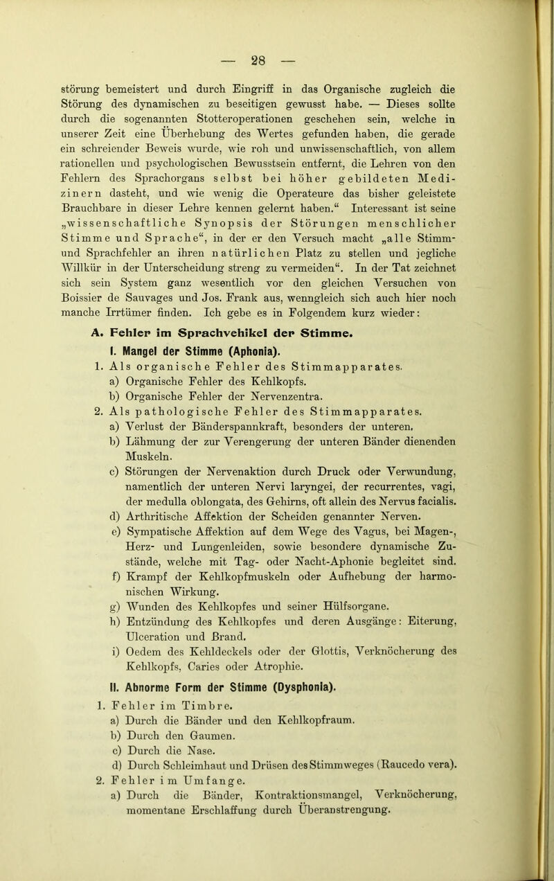 Störung bemeistert und durch Eingriff in das Organische zugleich die Störung des dynamischen zu beseitigen gewusst habe. — Dieses sollte durch die sogenannten Stotteroperationen geschehen sein, welche in unserer Zeit eine Überhebung des Wertes gefunden haben, die gerade ein schreiender Beweis wurde, wie roh und unwissenschaftlich, von allem rationellen und psychologischen Bewusstsein entfernt, die Lehren von den Fehlern des Sprachorgans selbst bei höher gebildeten Medi- zinern dasteht, und wie wenig die Operateure das bisher geleistete Brauchbare in dieser Lehre kennen gelernt haben.“ Interessant ist seine „wissenschaftliche Synopsis der Störungen menschlicher Stimme und Sprache“, in der er den Versuch macht „alle Stimm- und Sprachfehler an ihren natürlichen Platz zu stellen und jegliche Willkür in der Unterscheidung streng zu vermeiden“. In der Tat zeichnet sich sein System ganz wesentlich vor den gleichen Versuchen von Boissier de Sauvages und Jos. Frank aus, wenngleich sich auch hier noch manche Irrtümer finden. Ich gebe es in Folgendem kurz wieder: A. Fehler im Sprachvehikel der Stimme. I. Mangel der Stimme (Aphonia). 1. Als organische Fehler des Stimmapparates. a) Organische Fehler des Kehlkopfs. b) Organische Fehler der Nervenzentra. 2. Als pathologische Fehler des Stimmapparates. a) Verlust der Bänderspannkraft, besonders der unteren, b) Lähmung der zur Verengerung der unteren Bänder dienenden Muskeln. c) Störungen der Nervenaktion durch Druck oder Verwundung, namentlich der unteren Nervi laryngei, der recurrentes, vagi, der medulla oblongata, des Gehirns, oft allein des Nervus facialis. d) Arthritische Affektion der Scheiden genannter Nerven. e) Sympatische Affektion auf dem Wege des Vagus, bei Magen-, Herz- und Lungenleiden, sowfie besondere dynamische Zu- stände, welche mit Tag- oder Nacht-Aphonie begleitet sind. f) Krampf der Kehlkopfmuskeln oder Aufhebung der harmo- nischen Wirkung. g) Wunden des Kehlkopfes und seiner Hülfsorgane. h) Entzündung des Kehlkopfes und deren Ausgänge: Eiterung, Ulceration und Brand. i) Oedem des Kehldeckels oder der Glottis, Verknöcherung des Kehlkopfs, Caries oder Atrophie. II. Abnorme Form der Stimme (Dysphonia). 1. Fehler im Timbre. a) Durch die Bänder und den Kehlkopfraum. b) Durch den Gaumen. c) Durch die Nase. d) Durch Schleimhaut und Drüsen des Stimmweges (Raucedo vera). 2. Fehler im Umfange. a) Durch die Bänder, Kontraktionsmangel, Verknöcherung, momentane Erschlaffung durch Überanstrengung.