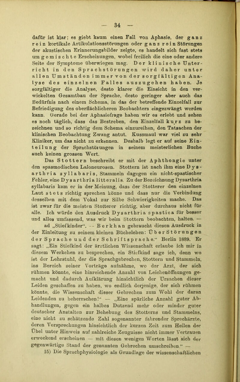 dafür ist klar; es giebt kaum einen Fall von Aphasie, der ganz rein kortikale Artikulationsstörungen oder ganz rein Störungen der akustischen Erinneningsbilder zeigte, es handelt sich fast stets um gemischte Erscheinungen, wobei freilich die eine oder andere Seite der Symptome überwiegen mag. Der klinische Unter- richt in den Sprachstörungen wird daher unter allen Umständen immer von der sorgfältigen Ana- lyse des einzelnen Falles auszugehen haben. Je sorgfältiger die Analyse, desto klarer die Einsicht in den ver- wickelten Gesamtbau der Sprache, desto geringer aber auch das Bedürfnis nach einem Schema, in das der betreffende Einzelfall zur Befriedigung des oberflächlicheren Beobachters eingezwängt werden kann, Gerade bei der Aphasiefrage haben wir es erlebt und sehen es noch täglich, dass das Bestreben, den Einzelfall kurz zu be- zeichnen und so richtig dem Schema einzureihen, den Tatsachen der klinischen Beobachtung Zwang antut. Kussmaul war viel zu sehr Kliniker, um das nicht zu erkennen. Deshalb legt er auf seine Ein- teilung der Sprachstörungen in seinem meisterlichen Buche auch keinen grossen Wert. Das Stottern beschreibt er mit der Aphthongie unter den spasmodischen Laloneurosen. Stottern ist nach ihm eine D y s - arthria syllabaris, Stammeln dagegen ein nicht-spastischer Fehler, eine Dy s arthri a litteralis. Zu der Bezeichnung Dysarthria syllabaris kam er in der Meinung, dass der Stotterer den einzelnen Laut stets richtig sprechen könne und dass nur die Verbindung desselben mit dem Vokal zur Silbe Schwierigkeiten mache. Das ist zwar für die meisten Stotterer richtig, aber durchaus nicht für alle. Ich würde den Ausdruck Dysarthria spastica für besser und alles umfassend, was wir beim Stottern beobachten, halten. — ad „Stiefkinder“. -- Berkhan gebraucht diesen Ausdruck in der Einleitung zu seinem kleinen Büchelchen: ÜberStörungen der Sprache und der Schriftsprach e.“ Berlin 1889. Er sagt; „Ein Stiefkind der ärztlichen Wissenschaft erlaube ich mir in diesem Werkchen zu besprechen, ein Stiefkind sage ich, denn wo ist der Lehrstuhl, der die Sprachgebrechen, Stottern und Stammeln, ins Bereich seiner Vorträge aufnähme, wo der Arzt, der sich rühmen könnte, eine hinreichende Anzahl von Leichenöffnungen ge- macht und dadurch Aufklärung hinsichtlich der Ursachen dieser Leiden geschaffen zu haben, wo endlich derjenige, der sich rühmen könnte, die Wissenschaft dieser Gebrechen zum Wohl der daran Leidenden zu beherrschen!“ — „Eine spärliche Anzahl guter Ab- handlungen, gegen ein halbes Dutzend mehr oder minder guter deutscher Anstalten zur Behebung des Stotterns und Stammelns, eine nicht zu schätzende Zahl sogenannter fahrender Sprechärzte, deren Versprechungen hinsichtlich der kurzen Zeit zum Heilen der Übel unter Hinweis auf zahlreiche Zeuguisse nicht immer Vertrauen erweckend erscheinen — mit diesen wenigen Worten lässt sich der gegenwärtige Stand der genannten Gebrechen umschreiben “ — 15) Die Sprachphysiologie als Grundlage der wissenschaftlichen