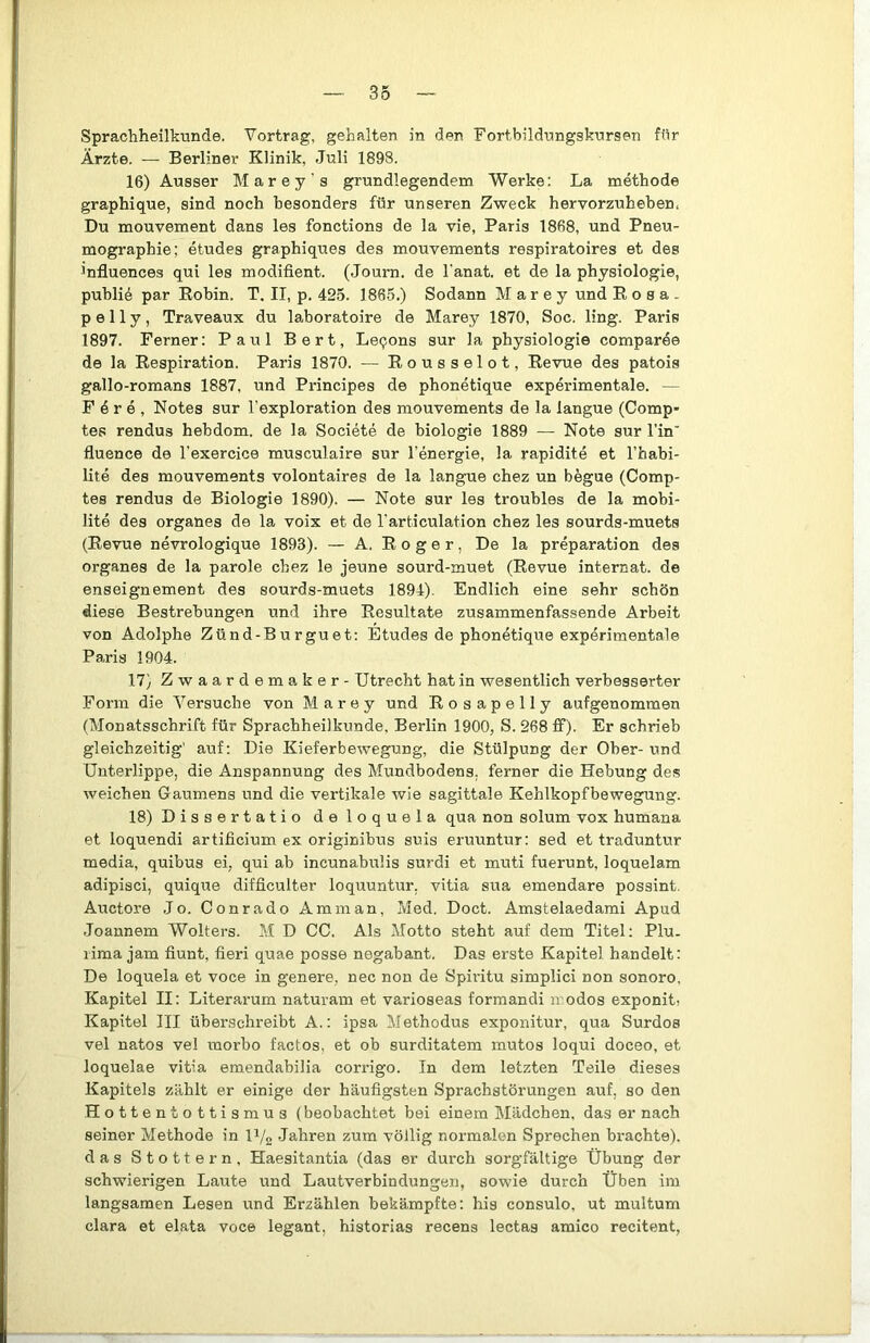Sprachheilkunde. Vortrag, gehalten in den Fortbildungskursen für Ärzte. — Berliner Klinik, Juli 1898. 16) Ausser Marey's grundlegendem Werke: La methode graphique, sind noch besonders für unseren Zweck hervorzubeben. Du mouvement dans les fonctions de la vie, Paris 1868, und Pneu- mographie; etudes graphiques des mouvements respiratoires et des influences qui les modifient. (Journ. de l'anat. et de la physiologie, publik par Eobin. T. II, p. 425. 1865.) Sodann M a r e y und Eosa. p e 11 y, Traveaux du laboratoire de Marey 1870, Soc. ling. Paris 1897. Ferner: Paul Bert, Leqons sur la physiologie comparee de la Eespiration. Paris 1870. — Eousselot, Eevue des patois gallo-romans 1887, und Principes de phonetique experimentale. — F 4 r e , Notes sur l’exploration des mouvements de la langue (Comp- tes rendus hebdom. de la Societe de biologie 1889 — Note sur l’in' fluence de l’exercice musculaire sur l’energie, la rapidite et Thabi- lite des mouvements volontaires de la langue chez un begue (Comp- tes rendus de Biologie 1890). — Note sur les troubles de la mobi- lite des Organes de la voix et de l'articulation chez les sourds-muets (Eevue nevrologique 1893). — A. Eoger, De la preparation des Organes de la parole chez le jeune sourd-muet (Eevue Internat, de enseignement des sourds-muets 1894). Endlich eine sehr schön diese Bestrebungen und ihre Eesultate zusammenfassende Arbeit von Adolphe Zünd-Burguet: Etudes de phonetique experimentale Paris 1904. 17) Zwaardemaker - Utrecht hat in wesentlich verbesserter Form die Versuche von Marey und Eosapelly aufgenommen (Monatsschrift für Sprachheilkunde, Berlin 1900, S. 268 ff). Er schrieb gleichzeitig' auf: Die Kieferbewegung, die Stülpung der Ober- und Unterlippe, die Anspannung des Mundbodens, ferner die Hebung des weichen Gaumens und die vertikale wie sagittale Kehlkopfbewegung. 18) Dissertatio deloquela qua non solum vox humana et loquendi artificium ex originibus suis eruuntur: sed et traduntur media, quibus ei, qui ab incunabulis surdi et muti fuerunt, loquelam adipisci, quique difficulter loquuntur. vitia sua emendare possint. Auctore Jo. Conrado Amman, Med. Doct. Amstelaedami Apud Joannem Wolters. M D CG. Als Motto steht auf dem Titel: Plu. rima jam fiunt, fieri quae posse negabant. Das erste Kapitel handelt: De loquela et voce in genere, nec non de Spiidtu simplici non sonoro, Kapitel II: Literarum naturam et varioseas formandi modos exponiti Kapitel III überschreibt A.: ipsa Methodus exponitur, qua Surdos vel natos vel raorbo factos, et ob surditatem mutos loqui doceo, et loquelae vitia emendabilia corrigo. In dem letzten Teile dieses Kapitels zählt er einige der häufigsten Sprachstörungen auf, so den Hottentottismus (beobachtet bei einem Mädchen, das er nach seiner Methode in I1/2 Jahren zum völlig normalen Sprechen brachte), das Stottern, Haesitantia (das er durch sorgfältige Übung der schwierigen Laute und Lautverbindungen, sowie durch Üben im langsamen Lesen und Erzählen bekämpfte: his consulo, ut multum clara et elata voce legant, historias recens lectas amico recitent,