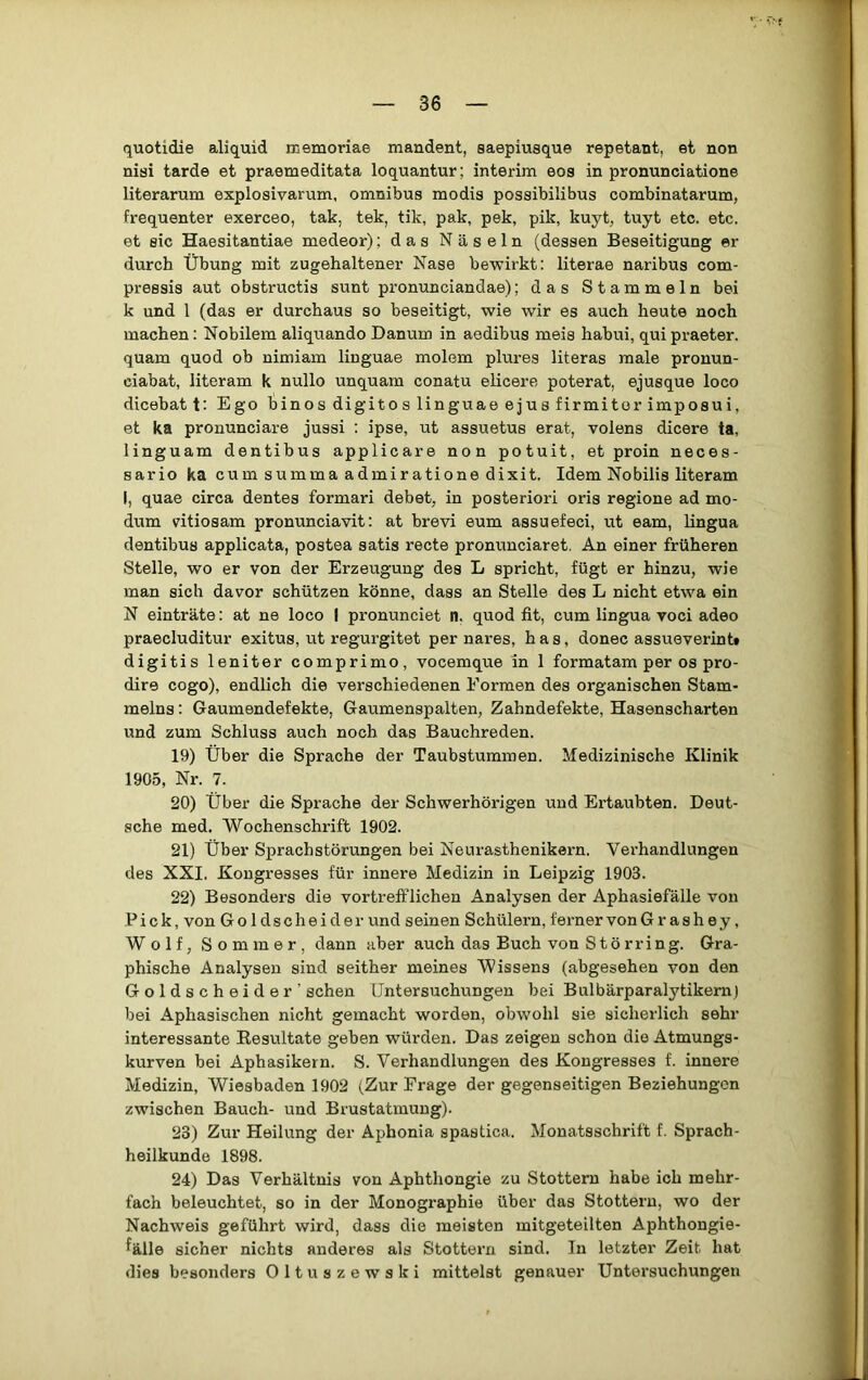 quotidie aliquid memoriae mandent, saepiusque repetant, et non nisi tarde et praemeditata loquantur; interim eos in pronunciatione literarum explosivarum, omnibus modis possibilibus combinatarum, frequenter exerceo, tak, tek, tik, pak, pek, pik, kuyt, tuyt etc. etc. et sic Haesitantiae medeor); das Näseln (dessen Beseitigung er durch Übung mit zugehaltener Nase bewirkt: literae naribus com- pressis aut obstructis sunt pronunciandae); das Stammeln bei k und 1 (das er durchaus so beseitigt, wie wir es auch heute noch machen: Nobilem aliquando Danum in aedibus meis habui, quipraeter, quam quod ob nimiam linguae molem plures literas male pronun- ciabat, literam k nullo unquam conatu elicere poterat, ejusque loco dicebat t: Ego hinos digito s linguae ejus firmitor imposui, et ka pronunciare jussi : ipse, ut assuetus erat, volens dicere ta, linguam dentibus applicare non potuit, et proin neces- sario ka cum summa admiratione dixit. Idem Nobilis literam I, quae circa dentes formari debet, in posteriori oris regione ad mo- dum vitiosam pronunciavit: at brevi eum assuefeci, ut eam, lingua dentibus applicata, postea satis recte pronunciaret. An einer früheren Stelle, wo er von der Erzeugung des L spricht, fügt er hinzu, wie man sich davor schützen könne, dass an Stelle des L nicht etwa ein N einträte: at ne loco I pronunciet n. quod fit, cum lingua voci adeo praecluditur exitus, ut regurgitet per nares, h a s, donec assueverintt digitis leniter comprimo, vocemque in 1 formatam per os pro- dire cogo), endlich die verschiedenen Formen des organischen Stam- melns : Gaumendefekte, Gaumenspalten, Zahndefekte, Hasenscharten und zum Schluss auch noch das Bauchreden. 19) Über die Sprache der Taubstummen. Medizinische Klinik 1905, Nr. 7. 20) Über die Sprache der Schwerhörigen und Ertaubten. Deut- sche med. Wochenschrift 1902. 21) Über Sprachstörungen bei Neurasthenikern. Verhandlungen des XXI. Kongresses für innere Medizin in Leipzig 1903. 22) Besonders die vortrefflichen Analysen der Aphasiefälle von Pick, von Go Idscheider und seinen Schülern, ferner von G r ashey, Wolf, Sommer, dann aber auch das Buch von Stö rring. Gra- phische Analysen sind seither meines Wissens (abgesehen von den Goldscheider' sehen Untersuchungen bei Bulbärparalytikem) bei Aphasischen nicht gemacht worden, obwohl sie sicherlich sehr interessante Resultate geben würden. Das zeigen schon die Atmungs- kurven bei Aphasikern. S. Verhandlungen des Kongresses f. innere Medizin, Wiesbaden 1902 (Zur Frage der gegenseitigen Beziehungen zwischen Bauch- und Brustatrnung). 23) Zur Heilung der Aphonia spastica. Monatsschrift f. Sprach- heilkunde 1898. 24) Das Verhältnis von Aphthongie zu Stottern habe ich mehr- fach beleuchtet, so in der Monographie über das Stottern, wo der Nachweis geführt wird, dass die meisten mitgeteilten Aphthongie- ^älle sicher nichts anderes als Stottern sind. In letzter Zeit hat dies besonders Oltuszewski mittelst genauer Untersuchungen