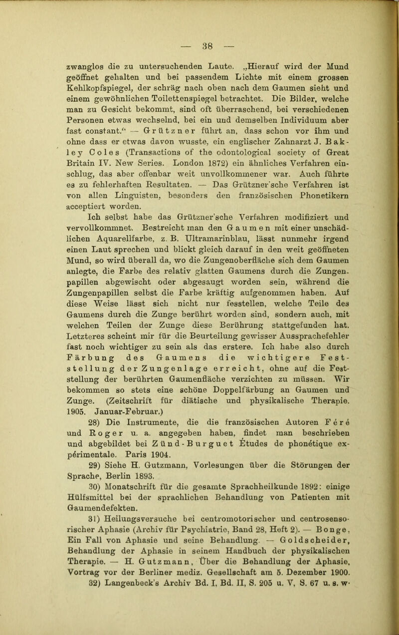 zwanglos die zu untersuchenden Laute. „Hierauf wird der Mund geöffnet gehalten und bei passendem Lichte mit einem grossen Kehlkopfspiegel, der schräg nach oben nach dem Gaumen sieht und einem gewöhnlichen Toilettenspiegel betrachtet. Die Bilder, welche man zu Gesicht bekommt, sind oft überraschend, bei verschiedenen Personen etwas wechselnd, bei ein und demselben Individuum aber fast constant.“ — Grützner führt an, dass schon vor ihm und ohne dass er etwas davon wusste, ein englischer Zahnarzt J. Bak- ley Coles (Transactions of the odontological society of Great Britain IV. New Series. London 1872) ein ähnliches Verfahren ein- schlug, das aber offenbar weit unvollkommener war. Auch führte es zu fehlerhaften Eesultaten. — Das Grützner'sche Verfahren ist von allen Linguisten, besonders den französischen Phonetikern acceptiert worden. Ich selbst habe das Grützner’sche Verfahren modifiziert und vervollkommnet. Bestreicht man den Gaumen mit einer unschäd- lichen Aquarellfarbe, z. B. Ultramarinblau, lässt nunmehr irgend einen Laut sprechen und blickt gleich darauf in den weit geöffneten Mund, so wird überall da, wo die Zungenoberfläche sich dem Gaumen anlegte, die Farbe des relativ glatten Gaumens durch die Zungen- papillen abgewischt oder abgesaugt worden sein, während die Zungenpapillen selbst die Farbe kräftig aufgenommen haben. Auf diese “Weise lässt sich nicht nur fesstellen, welche Teile des Gaumens durch die Zunge berührt worden sind, sondern auch, mit welchen Teilen der Zunge diese Berührung stattgefunden hat. Letzteres scheint mir für die Beurteilung gewisser Aussprachefehler fast noch wichtiger zu sein als das erstere. Ich habe also durch Färbung des Gaumens die wichtigere Fest- stellung der Zungenlage erreicht, ohne auf die Fest- stellung der berührten Gaumenfläche verzichten zu müssen. Wir bekommen so stets eine schöne Doppelfärbung an Gaumen und Zunge. (Zeitschrift für diätische und physikalische Therapie. 1905. Januar-Februar.) 28) Die Instrumente, die die französischen Autoren F e r 4 und Roger u. a. angegeben haben, findet man beschrieben und abgebildet bei Zünd-Burguet Etudes de phonetique ex- perimentale. Paris 1904. 29) Siehe H. Gutzmann, Vorlesungen über die Störungen der Sprache, Berlin 1893. 30) Monatschrift für die gesamte Sprachheilkunde 1892: einige Hülfsmittel bei der sprachlichen Behandlung von Patienten mit Gaumendefekten. 31) Heilungsversuche bei centromotorischer und centrosenso- rischer Aphasie (Archiv für Psychiatrie, Band 28, Heft 2). — Bonge, Ein Fall von Aphasie und seine Behandlung. — Goldscheider, Behandlung der Aphasie in seinem Handbuch der physikalischen Therapie. — H. Gutzmann, Über die Behandlung der Aphasie, Vortrag vor der Berliner mediz. Gesellschaft am 5. Dezember 1900. 32) Langenbeck’s Archiv Bd. I, Bd. II, S. 205 u. V, S. 67 u. s. w-