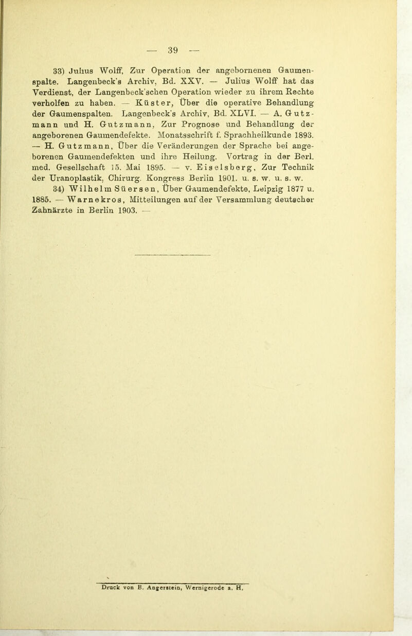 33) Julius Wolff, Zur Operation der angebornenen Gaumen- spalte. Langeubeck’s Archiv, Bd. XXV. — Julius Wolff hat das Verdienst, der Langenbeck’schen Operation wieder zu ihrem Rechte verhelfen zu haben. — Küster, Über die operative Behandlung der Gaumenspalten. Langenbeck's Archiv, Bd. XLVI. — A. Gutz- mann und H. Gutzmann, Zur Prognose und Behandlung der angeborenen Gaumendefekte. Monatsschrift f. Sprachheilkunde 1893. — H. Gutzmann, Über die Veränderungen der Sprache bei ange- borenen Gaumendefekten und ihre Heilung. Vortrag in der Berl. ined. Gesellschaft 15. Mai 1895. — v. Eiselsberg, Zur Technik der Uranoplastik, Chirurg. Kongress Berlin 1901. u. s. w. u. s. w. 34) Wilhelm Süersen, Über Gaumendefekte, Leipzig 1877 u. 1885. — Warnekros, Mitteilungen auf der Versammlung deutscher Zahnärzte in Berlin 1903. — Druck von B, Angeritein, Wernigerode a. H.