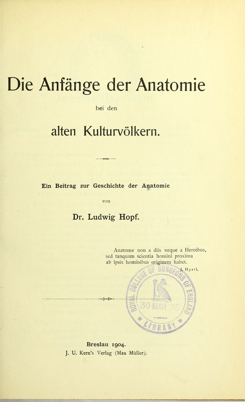 Die Anfänge der Anatomie bei den alten Kulturvölkern. Ein Beitrag zur Geschichte der Anatomie von Dr. Ludwig Hopf. Anatome non a diis neque a Heroibus, sed tanquam scientia homini proxima ab ipsis hominibus originem habet. J. Hyrtl. •-<>•❖ ~ V<a\ou ii Breslau 1904. J. U. Kern’s Verlag (Max Müller).