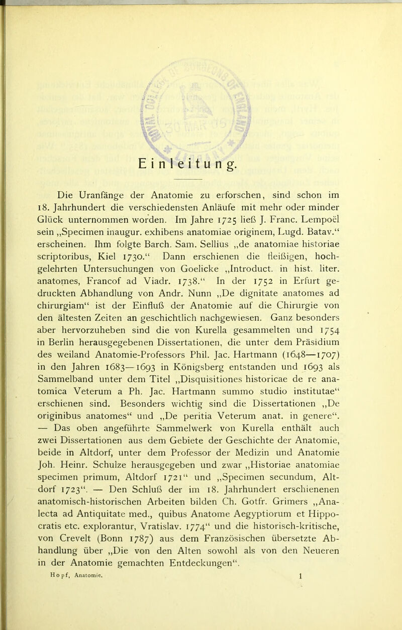 Einleitung. Die Uranfänge der Anatomie zu erforschen, sind schon im 18. Jahrhundert die verschiedensten Anläufe mit mehr oder minder Glück unternommen worden. Im Jahre 1725 ließ J. Franc. Lempoel sein „Specimen inaugur. exhibens anatomiae originem, Lugd. Batav.“ erscheinen. Ihm folgte Barch. Sam. Sellius ,,de anatomiae historiae scriptoribus, Kiel 1730.“ Dann erschienen die fleißigen, hoch- gelehrten Untersuchungen von Goelicke „Introduct. in hist, liter. anatomes, Francof ad Viadr. 1738.“ In der 1752 in Erfurt ge- druckten Abhandlung von Andr. Nunn ,,De dignitate anatomes ad chirurgiam“ ist der Einfluß der Anatomie auf die Chirurgie von den ältesten Zeiten an geschichtlich nachgewiesen. Ganz besonders aber hervorzuheben sind die von Kurella gesammelten und 1754 in Berlin herausgegebenen Dissertationen, die unter dem Präsidium des weiland Anatomie-Professors Phil. Jac. Hartmann (1648—17°7) in den Jahren 1683—1693 in Königsberg entstanden und 1693 als Sammelband unter dem Titel „Disquisitiones historicae de re ana- tomica Veterum a Ph. Jac. Hartmann summo Studio institutae“ erschienen sind. Besonders wichtig sind die Dissertationen „De originibus anatomes“ und „De peritia Veterum anat. in genere“. — Das oben angeführte Sammelwerk von Kurella enthält auch zwei Dissertationen aus dem Gebiete der Geschichte der Anatomie, beide in Altdorf, unter dem Professor der Medizin und Anatomie Joh. Heinr. Schulze herausgegeben und zwar „Historiae anatomiae specimen primum, Altdorf 1721“ und „Specimen secundum, Alt- dorf 1723“. — Den Schluß der im 18. Jahrhundert erschienenen anatomisch-historischen Arbeiten bilden Ch. Gotfr. Grimers „Ana- lecta ad Antiquitate med., quibus Anatome Aegyptiorum et Hippo- cratis etc. explorantur, Vratislav. 1774“ und die historisch-kritische, von Crevelt (Bonn 1787) aus dem Französischen übersetzte Ab- handlung über „Die von den Alten sowohl als von den Neueren in der Anatomie gemachten Entdeckungen“.