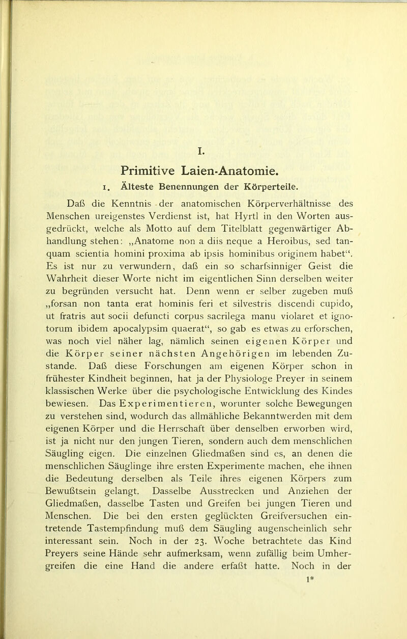 Primitive Laien-Anatomie. i. Älteste Benennungen der Körperteile. Daß die Kenntnis der anatomischen Körperverhältnisse des Menschen ureigenstes Verdienst ist, hat Hyrtl in den Worten aus- gedrückt, welche als Motto auf dem Titelblatt gegenwärtiger Ab- handlung stehen: „Anatome non a diis neque a Heroibus, sed tan- quam scientia homini proxima ab ipsis hominibus originem habet“. Es ist nur zu verwundern, daß ein so scharfsinniger Geist die Wahrheit dieser Worte nicht im eigentlichen Sinn derselben weiter zu begründen versucht hat. Denn wenn er selber zugeben muß „forsan non tanta erat hominis feri et silvestris discendi cupido, ut fratris aut socii defuncti corpus sacrilega manu violaret et igno- torum ibidem apocalypsim quaerat“, so gab es etwas zu erforschen, was noch viel näher lag, nämlich seinen eigenen Körper und die Körper seiner nächsten Angehörigen im lebenden Zu- stande. Daß diese Forschungen am eigenen Körper schon in frühester Kindheit beginnen, hat ja der Physiologe Preyer in seinem klassischen Werke über die psychologische Entwicklung des Kindes bewiesen. Das Experimentieren, worunter solche Bewegungen zu verstehen sind, wodurch das allmähliche Bekanntwerden mit dem eigenen Körper und die Herrschaft über denselben erworben wird, ist ja nicht nur den jungen Tieren, sondern auch dem menschlichen Säugling eigen. Die einzelnen Gliedmaßen sind es, an denen die menschlichen Säuglinge ihre ersten Experimente machen, ehe ihnen die Bedeutung derselben als Teile ihres eigenen Körpers zum Bewußtsein gelangt. Dasselbe Ausstrecken und Anziehen der Gliedmaßen, dasselbe Tasten und Greifen bei jungen Tieren und Menschen. Die bei den ersten geglückten Greifversuchen ein- tretende Tastempfindung muß dem Säugling augenscheinlich sehr interessant sein. Noch in der 23. Woche betrachtete das Kind Preyers seine Hände sehr aufmerksam, wenn zufällig beim Umher- greifen die eine Hand die andere erfaßt hatte. Noch in der 1*
