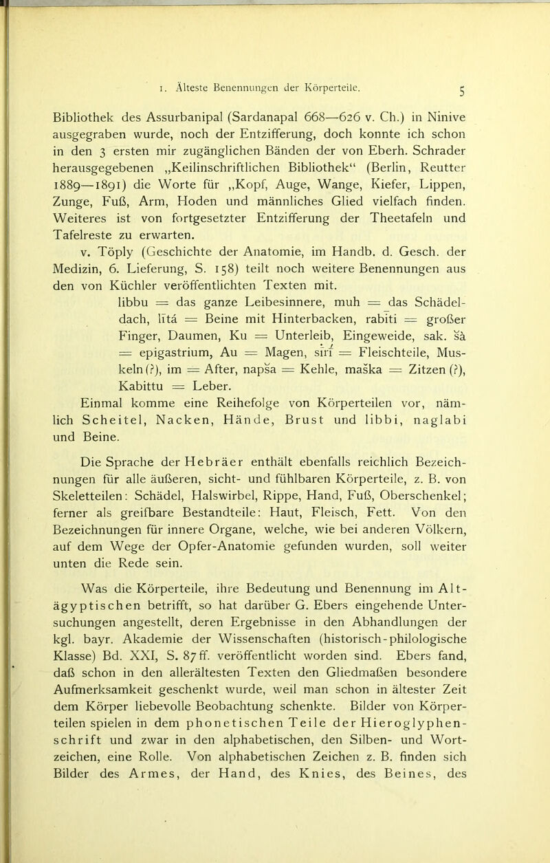 Bibliothek des Assurbanipal (Sardanapal 668—626 v. Ch.) in Ninive ausgegraben wurde, noch der Entzifferung, doch konnte ich schon in den 3 ersten mir zugänglichen Bänden der von Eberh. Schräder herausgegebenen „Keilinschriftlichen Bibliothek“ (Berlin, Reutter 1889—1891) die Worte für „Kopf, Auge, Wange, Kiefer, Lippen, Zunge, Fuß, Arm, Hoden und männliches Glied vielfach finden. Weiteres ist von fortgesetzter Entzifferung der Theetafeln und Tafelreste zu erwarten. v. Töply (Geschichte der Anatomie, im Handb. d. Gesch. der Medizin, 6. Lieferung, S. 158) teilt noch weitere Benennungen aus den von Küchler veröffentlichten Texten mit. libbu = das ganze Leibesinnere, muh = das Schädel- dach, litä = Beine mit Hinterbacken, rabiti = großer Finger, Daumen, Ku == Unterleib, Eingeweide, sak. sä = epigastrium, Au = Magen, sin = Fleischteile, Mus- keln!?), im = After, napsa = Kehle, maska = Zitzen (?), Kabittu = Leber. Einmal komme eine Reihefolge von Körperteilen vor, näm- lich Scheitel, Nacken, Hände, Brust und libbi, naglabi und Beine. Die Sprache der Hebräer enthält ebenfalls reichlich Bezeich- nungen für alle äußeren, sicht- und fühlbaren Körperteile, z. B. von Skeletteilen: Schädel, Halswirbel, Rippe, Hand, Fuß, Oberschenkel; ferner als greifbare Bestandteile: Haut, Fleisch, Fett. Von den Bezeichnungen für innere Organe, welche, wie bei anderen Völkern, auf dem Wege der Opfer-Anatomie gefunden wurden, soll weiter unten die Rede sein. Was die Körperteile, ihre Bedeutung und Benennung imAlt- ägyptischen betrifft, so hat darüber G. Ebers eingehende Unter- suchungen angestellt, deren Ergebnisse in den Abhandlungen der kgl. bayr. Akademie der Wissenschaften (historisch-philologische Klasse) Bd. XXI, S. 87 ff. veröffentlicht worden sind. Ebers fand, daß schon in den allerältesten Texten den Gliedmaßen besondere Aufmerksamkeit geschenkt wurde, weil man schon in ältester Zeit dem Körper liebevolle Beobachtung schenkte. Bilder von Körper- teilen spielen in dem phonetischen Teile der Hieroglyphen- schrift und zwar in den alphabetischen, den Silben- und Wort- zeichen, eine Rolle. Von alphabetischen Zeichen z. B. finden sich Bilder des Armes, der Hand, des Knies, des Beines, des