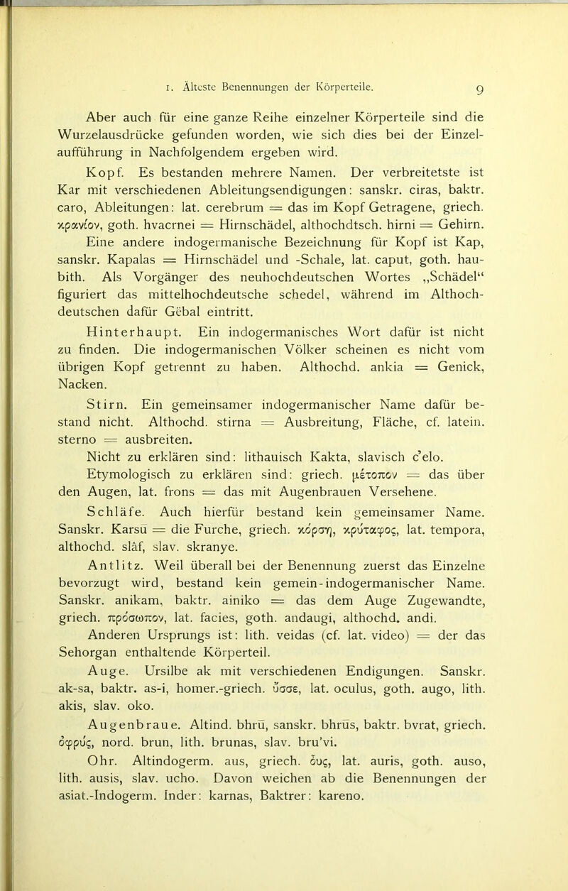 Aber auch für eine ganze Reihe einzelner Körperteile sind die Wurzelausdrücke gefunden worden, wie sich dies bei der Einzel- aufführung in Nachfolgendem ergeben wird. Kopf. Es bestanden mehrere Namen. Der verbreitetste ist Kar mit verschiedenen Ableitungsendigungen: sanskr. ciras, baktr. caro, Ableitungen: lat. cerebrum = das im Kopf Getragene, griech. xpavi'ov, goth. hvaernei = Hirnschädel, althochdtsch. hirni = Gehirn. Eine andere indogermanische Bezeichnung für Kopf ist Kap, sanskr. Kapalas = Hirnschädel und -Schale, lat. caput, goth. hau- bith. Als Vorgänger des neuhochdeutschen Wortes „Schädel“ figuriert das mittelhochdeutsche schedel, während im Althoch- deutschen dafür Gebal eintritt. Hinterhaupt. Ein indogermanisches Wort dafür ist nicht zu finden. Die indogermanischen Völker scheinen es nicht vom übrigen Kopf getrennt zu haben. Althochd. ankia = Genick, Nacken. Stirn. Ein gemeinsamer indogermanischer Name dafür be- stand nicht. Althochd. stirna = Ausbreitung, Fläche, cf. latein. sterno = ausbreiten. Nicht zu erklären sind: lithauisch Kakta, slavisch c elo. Etymologisch zu erklären sind: griech. pixoTtov = das über den Augen, lat. frons = das mit Augenbrauen Versehene. Schläfe. Auch hierfür bestand kein gemeinsamer Name. Sanskr. Karsu = die Furche, griech. xopav], xpüxacpos, lat. tempora, althochd. släf, slav. skranye. Antlitz. Weil überall bei der Benennung zuerst das Einzelne bevorzugt wird, bestand kein gemein-indogermanischer Name. Sanskr. anikam, baktr. ainiko = das dem Auge Zugewandte, griech. repdawreov, lat. facies, goth. andaugi, althochd. andi. Anderen Ursprungs ist: lith. veidas (cf. lat. video) = der das Sehorgan enthaltende Körperteil. Auge. Ursilbe ak mit verschiedenen Endigungen. Sanskr. ak-sa, baktr. as-i, homer.-griech. uaae, lat. oculus, goth. augo, lith. akis, slav. oko. Augenbraue. Altind. bhrü, sanskr. bhrüs, baktr. bvrat, griech. dcppüg, nord. brun, lith. brunas, slav. bru’vi. Ohr. Altindogerm, aus, griech. 5ug, lat. auris, goth. auso, lith. ausis, slav. ucho. Davon weichen ab die Benennungen der asiat.-Indogerm. Inder: karnas, Baktrer: kareno.