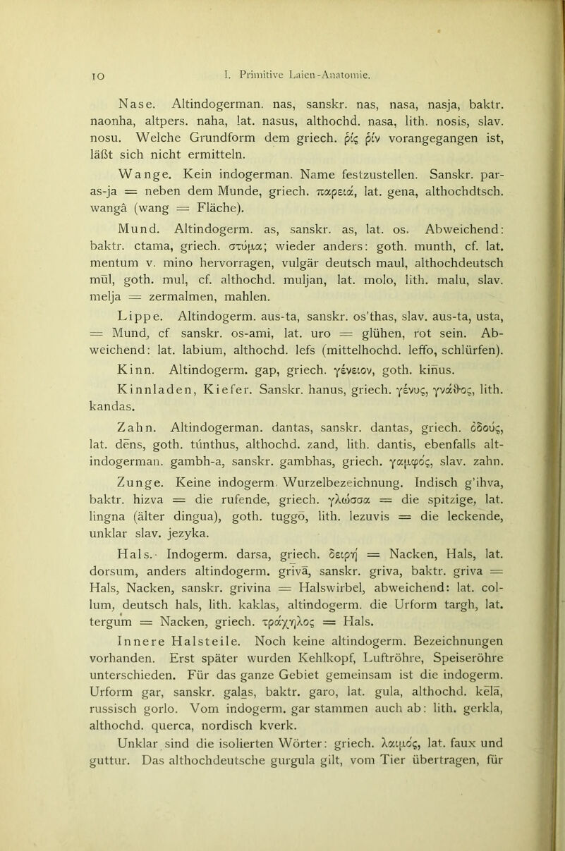 Nase. Altindogerman, nas, sanskr. nas, nasa, nasja, baktr. naonha, altpers. naha, lat. nasus, althochd. nasa, lith. nosis, slav. nosu. Welche Grundform dem griech. ptv vorangegangen ist, läßt sich nicht ermitteln. Wange. Kein indogerman. Name festzustellen. Sanskr. par- as-ja = neben dem Munde, griech. -rcapeia, lat. gena, althochdtsch. wangä (wang = Fläche). Mund. Altindogerm, as, sanskr. as, lat. os. Abweichend: baktr. ctama, griech. <m>pa; wieder anders: goth. munth, cf. lat. mentum v. mino hervorragen, vulgär deutsch maul, althochdeutsch mül, goth. mul, cf. althochd. muljan, lat. molo, lith. malu, slav. melja — zermalmen, mahlen. Lippe. Altindogerm, aus-ta, sanskr. os’thas, slav. aus-ta, usta, = Mund, cf sanskr. os-ami, lat. uro = glühen, rot sein. Ab- weichend: lat. labium, althochd. lefs (mittelhochd. leffo, schlürfen). Kinn. Altindogerm, gap, griech. yevstov, goth. kihus. Kinnladen, Kiefer. Sanskr. hanus, griech. ysvuc;, yvaD-o;, lith. kandas. Zahn. Altindogerman, dantas, sanskr. dantas, griech. dooü?, lat. dens, goth. tünthus, althochd. zand, lith. dantis, ebenfalls alt- indogerman. gambh-a, sanskr. gambhas, griech. yapcpo's, slav. zahn. Zunge. Keine indogerm Wurzelbezeichnung. Indisch g’ihva, baktr. hizva = die rufende, griech. yXwaaa = die spitzige, lat. lingna (älter dingua), goth. tuggö, lith. lezuvis = die leckende, unklar slav. jezyka. Hals.- Indogerm, darsa, griech. SetpY] = Nacken, Hals, lat. dorsum, anders altindogerm. grivä, sanskr. griva, baktr. griva — Hals, Nacken, sanskr. grivina = Halswirbel, abweichend: lat. col- lum, deutsch hals, lith. kaklas, altindogerm. die Urform targh, lat. tergum = Nacken, griech. TpayYjXo? = Hals. Innere Halsteile. Noch keine altindogerm. Bezeichnungen vorhanden. Erst später wurden Kehlkopf, Luftröhre, Speiseröhre unterschieden. Für das ganze Gebiet gemeinsam ist die indogerm. Urform gar, sanskr. galas, baktr. garo, lat. gula, althochd. kelä, russisch gorlo. Vom indogerm. gar stammen auch ab: lith. gerkla, althochd. querca, nordisch kverk. Unklar sind die isolierten Wörter: griech. Xaip.0'5, lat. faux und guttur. Das althochdeutsche gurgula gilt, vom Tier übertragen, für