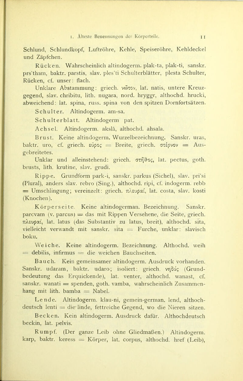 Schlund, Schlundkopf, Luftröhre, Kehle, Speiseröhre, Kehldeckel und Zäpfchen. Rücken. Wahrscheinlich altindogerm. plak-ta, plak-ti, sanskr. prs’tham, baktr. parstis, slav. ples’ti Schulterblätter, plesta Schulter, Rücken, cf. unser: flach. Unklare Abstammung: griech. vüftov, lat. natis, untere Kreuz- gegend, slav. chribitu, lith. nugara, nord. hryggr, althochd. hrucki, abweichend: lat. spina, russ. spina von den spitzen Dornfortsätzen. Schulter. Altindogerm. am-sa. Schulterblatt. Altindogerm pat. Achsel. Altindogerm. akslä, althochd. ahsala. Brust. Keine altindogerm. Wurzelbezeichnung. Sanskr. uras, baktr. uro, cf. griech. süpoc; = Breite, griech. axepvov = Aus- gebreitetes. Unklar und alleinstehend: griech. lat. pectus, goth. brusts, lith. krutine, slav. grudi. Rippe. Grundform park-i, sanskr. parkus (Sichel), slav. pri’si (Plural), anders slav. rebro (Sing.), althochd. ripi, cf. indogerm. rebb = Umschlingung; vereinzelt: griech. uXeupca, lat. costa, slav. kosti (Knochen). Körperseite. Keine altindogerman. Bezeichnung. Sanskr. parcvam (v. parcus) = das mit Rippen Versehene, die Seite, griech. Ti/Uupat.', lat. latus (das Substantiv zu latus, breit), althochd. sita, vielleicht verwandt mit sanskr. sita = Furche, unklar: slavisch boku. Weiche. Keine altindogerm. Bezeichnung. Althochd. weih — debilis, infirmus = die weichen Bauchseiten. Bauch. Kein gemeinsamer altindogerm. Ausdruck vorhanden. Sanskr. udaram, baktr. udaro; isoliert: griech. vy]ou^ (Grund- bedeutung das Erquickende), lat. venter, althochd. wanast, cf. sanskr. wanati = spenden, goth. vamba, wahrscheinlich Zusammen- hang mit lith. bamba = Nabel. Lende. Altindogerm. klau-ni, gemein-german. lend, althoch- deutsch lenti = die’linde, fettreiche Gegend, wo die Nieren sitzen. Becken. Kein altindogerm. Ausdruck dafür. Althochdeutsch beckin, lat. pelvis. Rumpf. (Der ganze Leib ohne Gliedmaßen.) Altindogerm. karp, baktr. keress = Körper, lat. Corpus, althochd. href (Leib),
