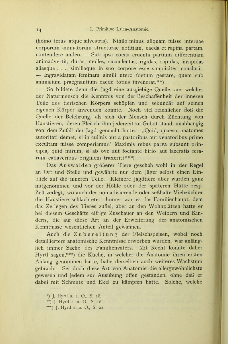 (homo ferus atque silvestris). Nihilo minus aliquam fuisse internae corporum animatorum structurae notitiam, caeda et rapina partam, contendere andeo. — Sub ipsa coena cruenta partium differentiam animadvertit, duras, molles, succulentas, rigidas, sapidas, insipidas aliasque . . similiaque in suo corpore esse simpliciter conclusit. — Ingravidatam feminam simili utero foetum gestare, quem sub animalium praegnantium caede totius invenerat.“*) So bildete denn die Jagd eine ausgiebige Quelle, aus welcher der Naturmensch die Kenntnis von der Beschaffenheit der inneren Teile des tierischen Körpers schöpfen und sekundär auf seinen eigenen Körper anwenden konnte. Noch viel reichlicher floß die Quelle der Belehrung, als sich der Mensch durch Züchtung von Haustieren, deren Fleisch ihm jederzeit zu Gebot stand, unabhängig von dem Zufall der Jagd gemacht hatte. ,,Quid, quaeso, anatomes autoritati demet, si in culinis aut a pastoribus aut venatoribus primo excultam fuisse comperiamur? Maximis rebus parva subsunt prin- cipia, quid mirum, si ab ove aut foetante hirio aut laceratis fera- rum cadaveribus originem traxerit?“**) Das Auswaiden größerer Tiere geschah wohl in der Regel an Ort und Stelle und gewährte nur dem Jäger selbst einen Ein- blick auf die inneren Teile. Kleinere Jagdtiere aber wurden ganz mitgenommen und vor der Höhle oder der späteren Hütte resp. Zelt zerlegt, wo auch der nomadisierende oder seßhafte Viehzüchter die Haustiere schlachtete. Immer war es das Familienhaupt, dem das Zerlegen des Tieres zufiel, aber an den Wohnplätzen hatte er bei diesem Geschäfte eifrige Zuschauer an den Weibern und Kin- dern, die auf diese Art an der Erweiterung der anatomischen Kenntnisse wesentlichen Anteil gewannen. Auch die Zubereitung der Fleischspeisen, wobei noch detailliertere anatomische Kenntnisse erworben wurden, war anfäng- lich immer Sache des Familienvaters. Mit Recht konnte daher Hyrtl sagen,***) die Küche, in welcher die Anatomie ihren ersten Anfang genommen hatte, habe derselben auch weiteres Wachstum gebracht. Sei doch diese Art von Anatomie die allergewöhnlichste gewesen und jedem zur Ausübung offen gestanden, ohne daß er dabei mit Schmutz und Ekel zu kämpfen hatte. Solche, welche *) J. Hyrtl a. a. O., S. 18. **) J. Hyrtl a. a. O., S. 16. ***) J. Hyrtl a. a. O., S. 22.