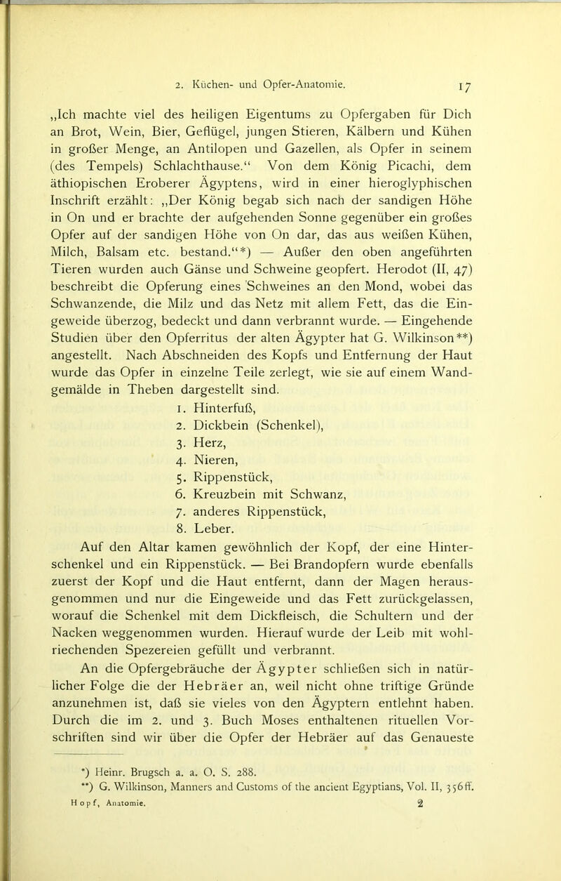 „Ich machte viel des heiligen Eigentums zu Opfergaben für Dich an Brot, Wein, Bier, Geflügel, jungen Stieren, Kälbern und Kühen in großer Menge, an Antilopen und Gazellen, als Opfer in seinem (des Tempels) Schlachthause.“ Von dem König Picachi, dem äthiopischen Eroberer Ägyptens, wird in einer hieroglyphischen Inschrift erzählt: „Der König begab sich nach der sandigen Höhe in On und er brachte der aufgehenden Sonne gegenüber ein großes Opfer auf der sandigen Höhe von On dar, das aus weißen Kühen, Milch, Balsam etc. bestand.“*) — Außer den oben angeführten Tieren wurden auch Gänse und Schweine geopfert. Herodot (II, 47) beschreibt die Opferung eines Schweines an den Mond, wobei das Schwanzende, die Milz und das Netz mit allem Fett, das die Ein- geweide überzog, bedeckt und dann verbrannt wurde. — Eingehende Studien über den Opferritus der alten Ägypter hat G. Wilkinson**) angestellt. Nach Abschneiden des Kopfs und Entfernung der Haut wurde das Opfer in einzelne Teile zerlegt, wie sie auf einem Wand- gemälde in Theben dargestellt sind. 1. Hinterfuß, 2. Dickbein (Schenkel), 3. Herz, 4. Nieren, 5. Rippenstück, 6. Kreuzbein mit Schwanz, 7. anderes Rippenstück, 8. Leber. Auf den Altar kamen gewöhnlich der Kopf, der eine Hinter- schenkel und ein Rippenstück. — Bei Brandopfern wurde ebenfalls zuerst der Kopf und die Haut entfernt, dann der Magen heraus- genommen und nur die Eingeweide und das Fett zurückgelassen, worauf die Schenkel mit dem Dickfleisch, die Schultern und der Nacken weggenommen wurden. Hierauf wurde der Leib mit wohl- riechenden Spezereien gefüllt und verbrannt. An die Opfergebräuche der Ägypter schließen sich in natür- licher Folge die der Hebräer an, weil nicht ohne triftige Gründe anzunehmen ist, daß sie vieles von den Ägyptern entlehnt haben. Durch die im 2. und 3. Buch Moses enthaltenen rituellen Vor- schriften sind wir über die Opfer der Hebräer auf das Genaueste *) Heinr. Brugsch a. a. O. S. 288. **) G. Wilkinson, Manners and Customs of the ancient Egyptians, Vol. II, 3 56 fY. Hopf, Anatomie. 2